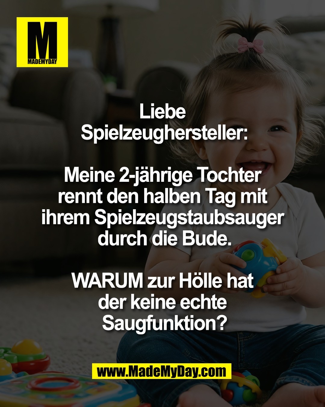 Liebe <br />
Spielzeughersteller:<br />
<br />
Meine 2-j&auml;hrige Tochter <br />
rennt den halben Tag mit <br />
ihrem Spielzeugstaubsauger <br />
durch die Bude.<br />
<br />
WARUM zur H&ouml;lle hat <br />
der keine echte <br />
Saugfunktion?