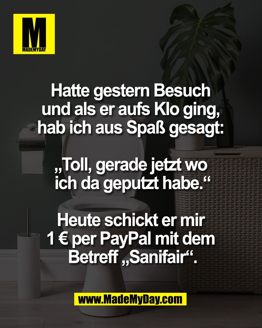 Hatte gestern Besuch <br />
und als er aufs Klo ging, <br />
hab ich aus Spa&szlig; gesagt: <br />
<br />
&bdquo;Toll, gerade jetzt wo <br />
ich da geputzt habe.&ldquo;<br />
<br />
Heute schickt er mir <br />
1 &euro; per PayPal mit dem <br />
Betreff &bdquo;Sanifair&ldquo;.