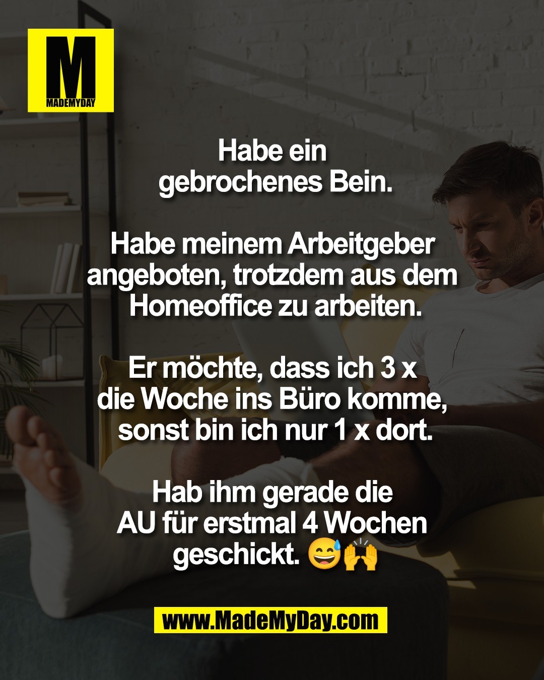 Habe ein <br />
gebrochenes Bein.<br />
<br />
Habe meinem Arbeitgeber <br />
angeboten, trotzdem aus dem <br />
Homeoffice zu arbeiten.<br />
<br />
Er m&ouml;chte, dass ich 3 x <br />
die Woche ins B&uuml;ro komme, <br />
sonst bin ich nur 1 x dort.<br />
<br />
Hab ihm gerade die <br />
AU f&uuml;r erstmal 4 Wochen <br />
geschickt. 😅🙌