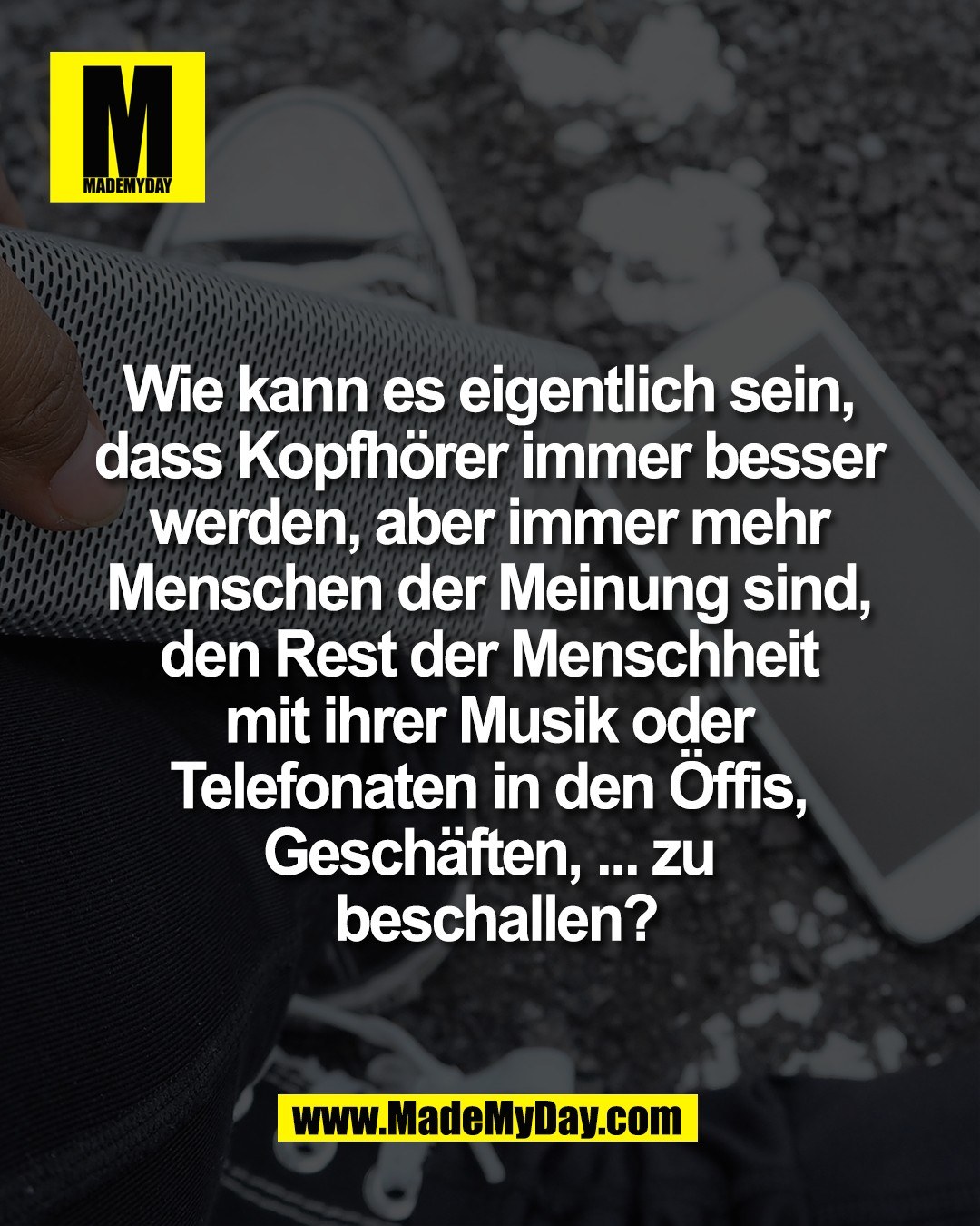 Wie kann es eigentlich sein, <br />
dass Kopfh&ouml;rer immer besser <br />
werden, aber immer mehr <br />
Menschen der Meinung sind, <br />
den Rest der Menschheit <br />
mit ihrer Musik oder <br />
Telefonaten in den &Ouml;ffis, <br />
Gesch&auml;ften, ... zu <br />
beschallen?