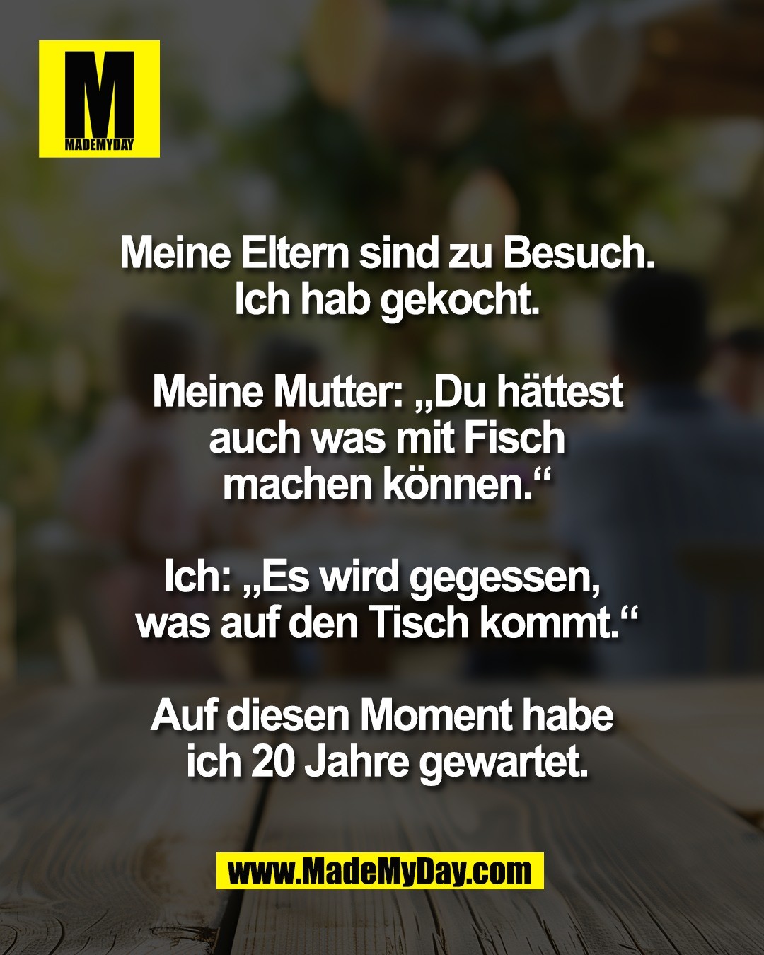 Meine Eltern sind zu Besuch.<br />
Ich hab gekocht.<br />
<br />
Meine Mutter: &bdquo;Du h&auml;ttest<br />
auch was mit Fisch<br />
machen k&ouml;nnen.&ldquo;<br />
<br />
Ich: &bdquo;Es wird gegessen, <br />
was auf den Tisch kommt.&ldquo;<br />
<br />
Auf diesen Moment habe <br />
ich 20 Jahre gewartet.