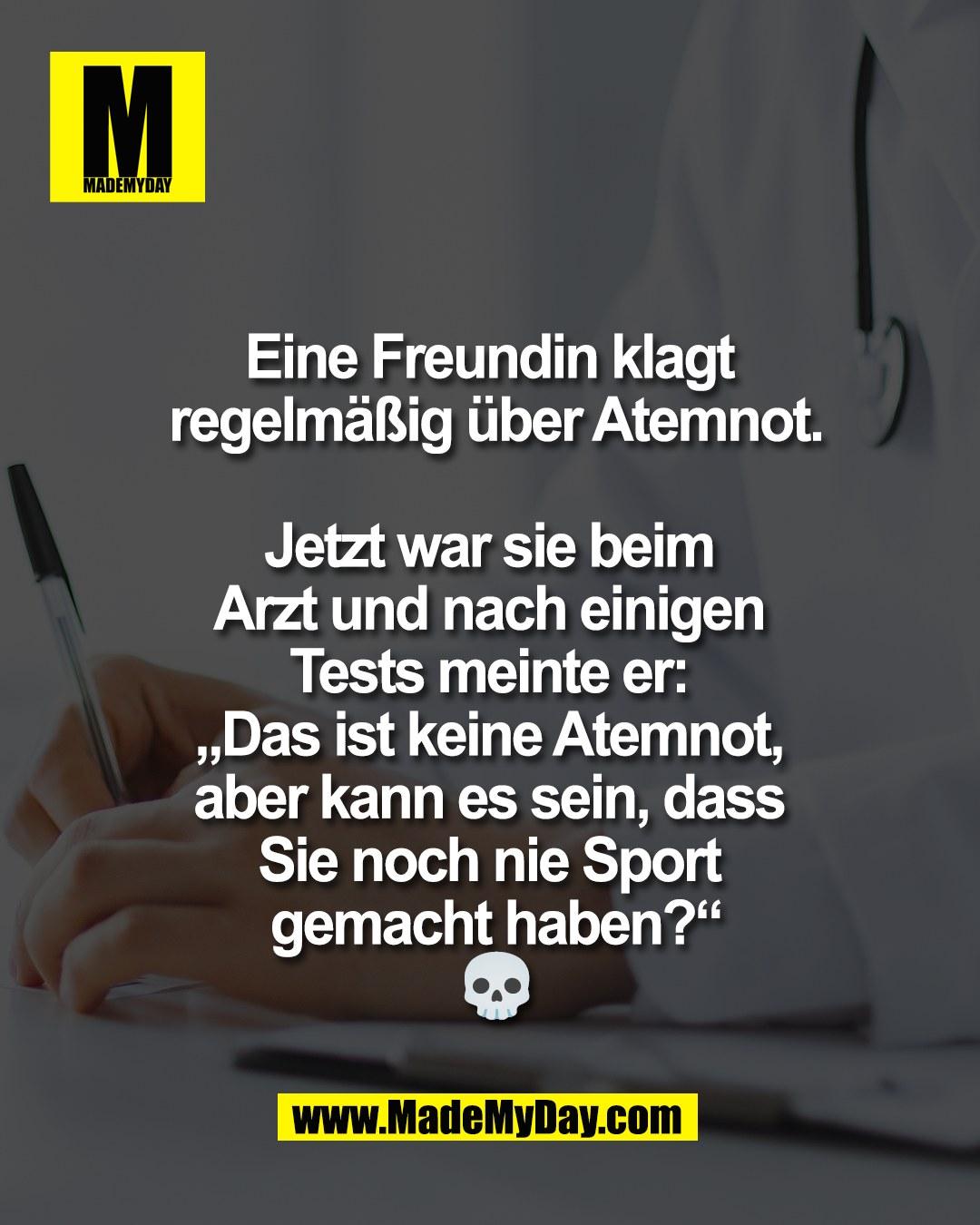 Eine Freundin klagt <br />
regelm&auml;&szlig;ig &uuml;ber Atemnot.<br />
<br />
Jetzt war sie beim <br />
Arzt und nach einigen <br />
Tests meinte er: <br />
&bdquo;Das ist keine Atemnot, <br />
aber kann es sein, dass <br />
Sie noch nie Sport <br />
gemacht haben?&ldquo;<br />
💀