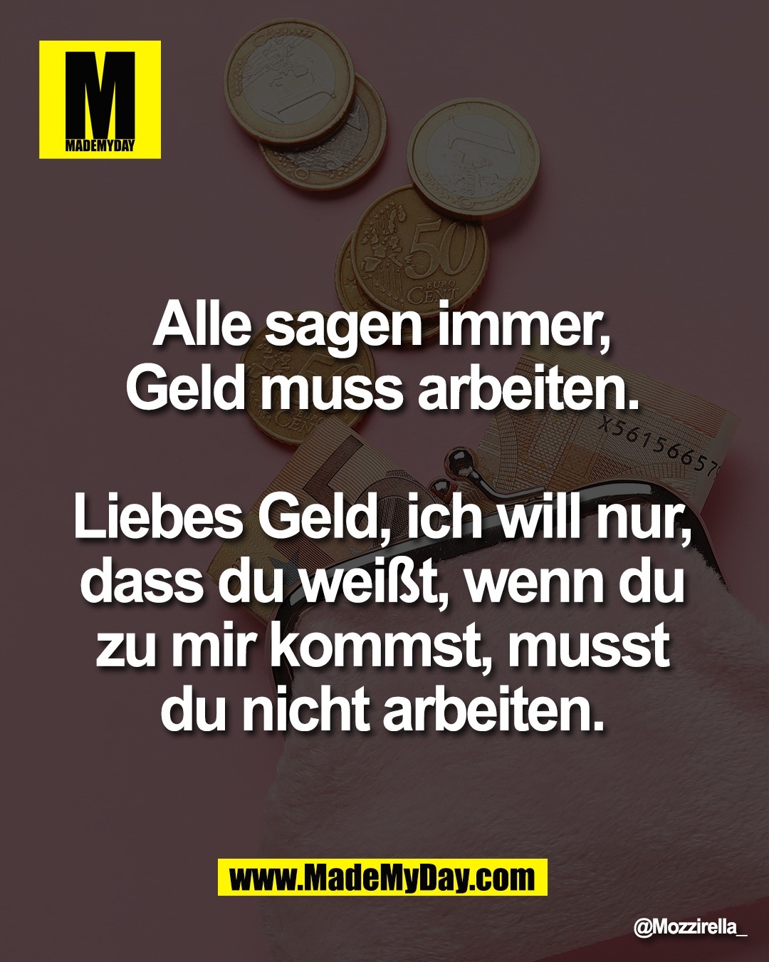 Alle sagen immer, <br />
Geld muss arbeiten. <br />
<br />
Liebes Geld, ich will nur, <br />
dass du wei&szlig;t, wenn du <br />
zu mir kommst, musst <br />
du nicht arbeiten. 
