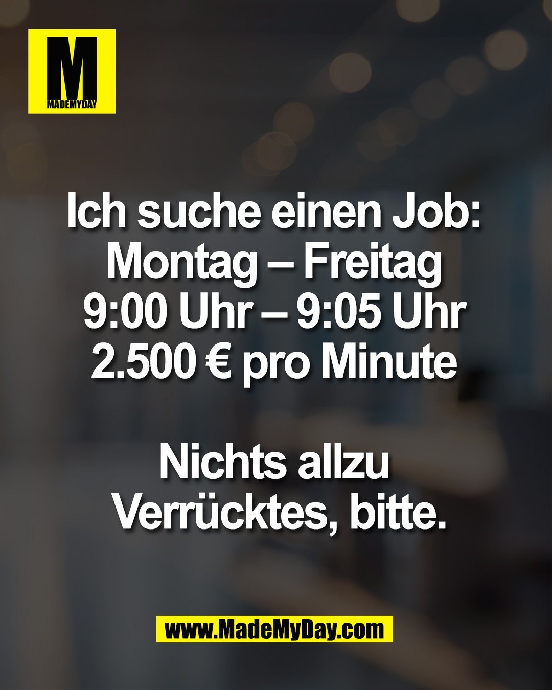 Ich suche einen Job: <br />
Montag &ndash; Freitag <br />
9:00 Uhr &ndash; 9:05 Uhr <br />
2.500 &euro; pro Minute <br />
<br />
Nichts allzu <br />
Verr&uuml;cktes, bitte.