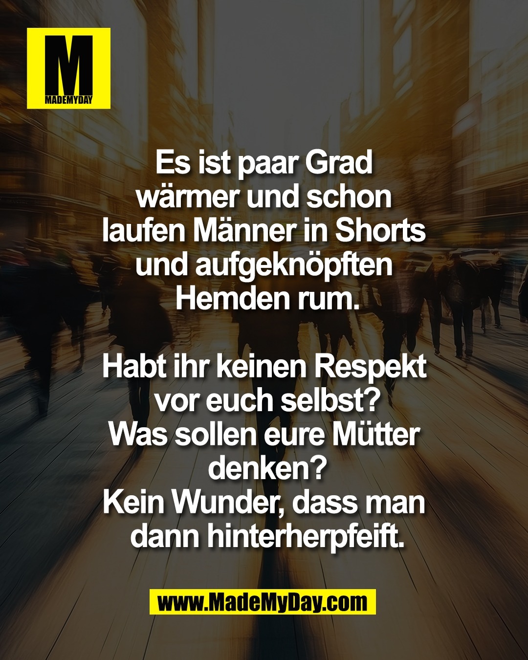 Es ist paar Grad <br />
w&auml;rmer und schon <br />
laufen M&auml;nner in Shorts <br />
und aufgekn&ouml;pften <br />
Hemden rum.<br />
<br />
Habt ihr keinen Respekt <br />
vor euch selbst?<br />
Was sollen eure M&uuml;tter <br />
denken?<br />
Kein Wunder, dass man <br />
dann hinterherpfeift.