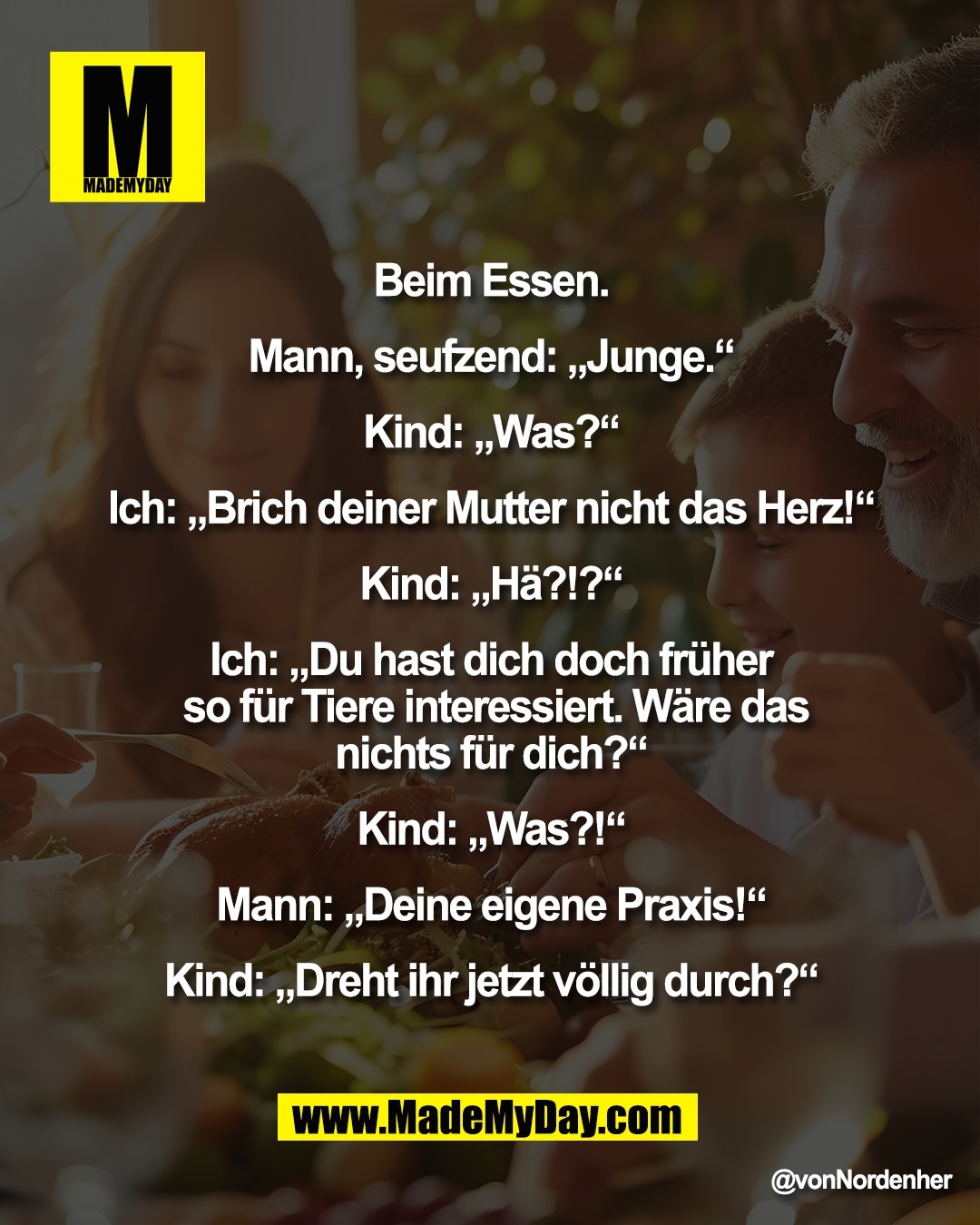 Beim Essen. <br />
<br />
Mann, seufzend: &bdquo;Junge.&ldquo; <br />
<br />
Kind: &bdquo;Was?&ldquo; <br />
<br />
Ich: &bdquo;Brich deiner Mutter nicht das Herz!&ldquo; <br />
<br />
Kind: &bdquo;H&auml;?!?&ldquo; <br />
<br />
Ich: &bdquo;Du hast dich doch fr&uuml;her <br />
so f&uuml;r Tiere interessiert. W&auml;re das<br />
nichts f&uuml;r dich?&ldquo; <br />
<br />
Kind: &bdquo;Was?!&ldquo; <br />
<br />
Mann: &bdquo;Deine eigene Praxis!&ldquo; <br />
<br />
Kind: &bdquo;Dreht ihr jetzt v&ouml;llig durch?&ldquo;