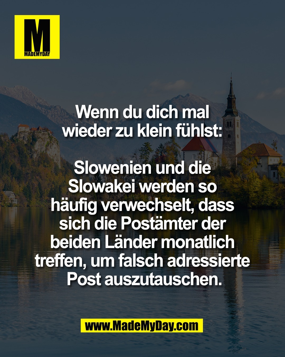 Wenn du dich mal <br />
wieder zu klein f&uuml;hlst: <br />
<br />
Slowenien und die <br />
Slowakei werden so <br />
h&auml;ufig verwechselt, dass <br />
sich die Post&auml;mter der <br />
beiden L&auml;nder monatlich <br />
treffen, um falsch adressierte <br />
Post auszutauschen.