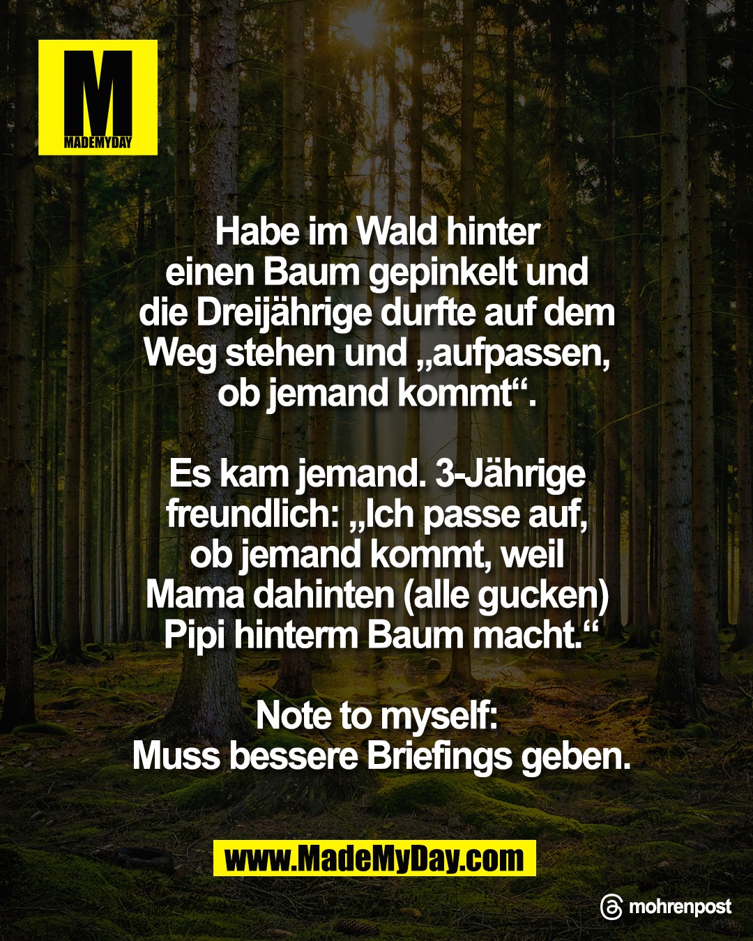 Habe im Wald hinter <br />
einen Baum gepinkelt und <br />
die Dreij&auml;hrige durfte auf dem <br />
Weg stehen und &bdquo;aufpassen, <br />
ob jemand kommt&ldquo;. <br />
<br />
Es kam jemand. 3-J&auml;hrige <br />
freundlich: &bdquo;Ich passe auf, <br />
ob jemand kommt, weil <br />
Mama dahinten (alle gucken) <br />
Pipi hinterm Baum macht.&ldquo;<br />
<br />
Note to myself: <br />
Muss bessere Briefings geben.<br />
<br />
Threads: mohrenpost