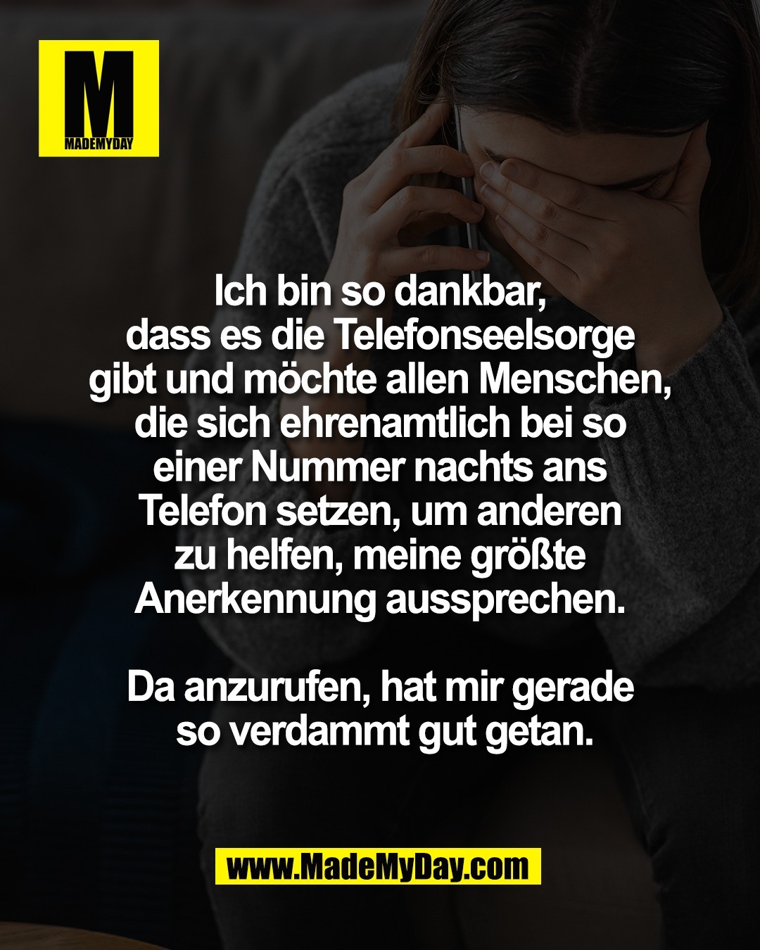 Ich bin so dankbar, <br />
dass es die Telefonseelsorge <br />
gibt und m&ouml;chte allen Menschen, <br />
die sich ehrenamtlich bei so <br />
einer Nummer nachts ans <br />
Telefon setzen, um anderen <br />
zu helfen, meine gr&ouml;&szlig;te <br />
Anerkennung aussprechen. <br />
<br />
Da anzurufen, hat mir gerade <br />
so verdammt gut getan.