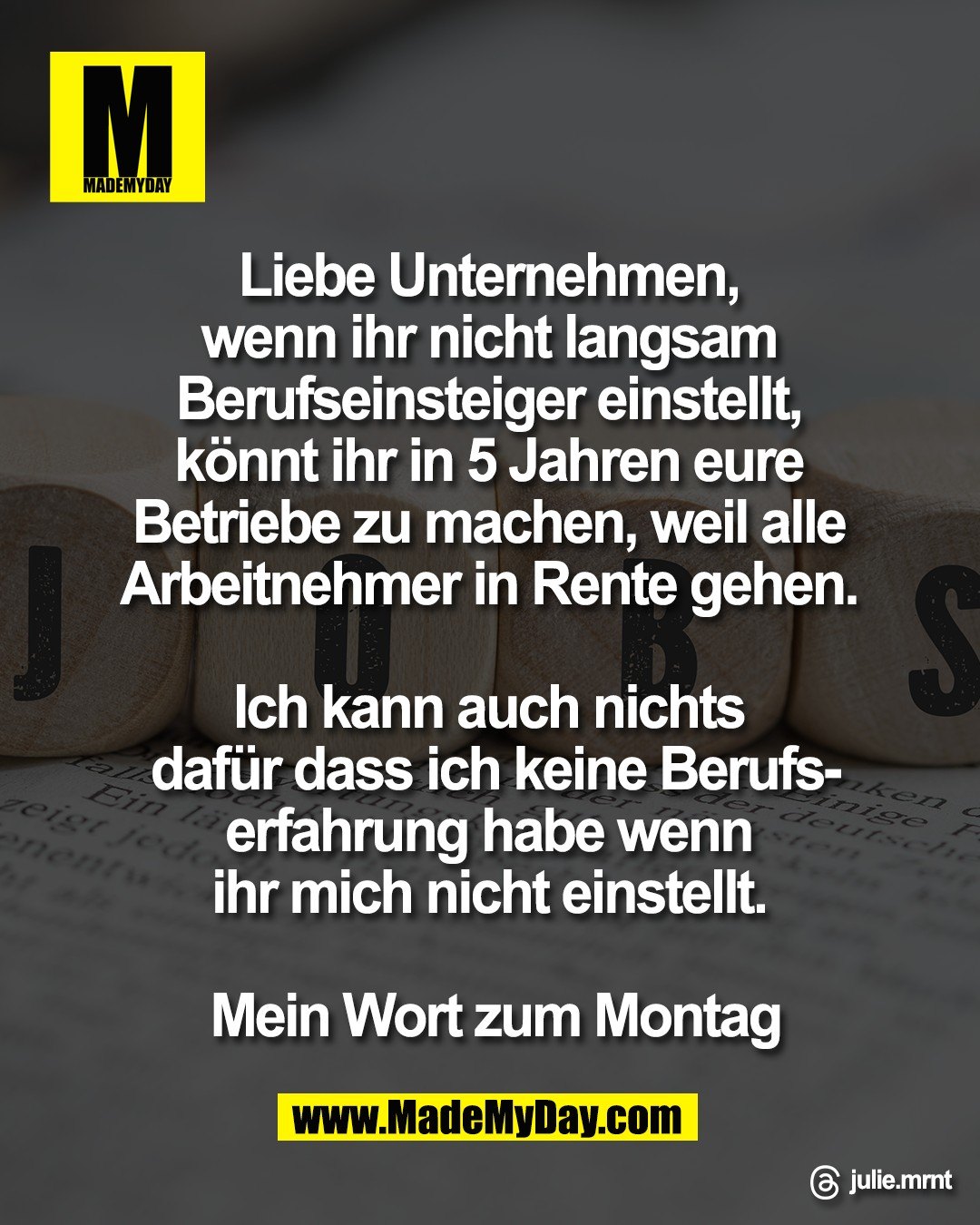 Liebe Unternehmen, <br />
wenn ihr nicht langsam <br />
Berufseinsteiger einstellt, <br />
k&ouml;nnt ihr in 5 Jahren eure <br />
Betriebe zu machen, weil alle <br />
Arbeitnehmer in Rente gehen. <br />
<br />
Ich kann auch nichts <br />
daf&uuml;r dass ich keine Berufs-<br />
erfahrung habe wenn <br />
ihr mich nicht einstellt. <br />
<br />
Mein Wort zum Montag<br />
<br />
Threads: julie.mrnt