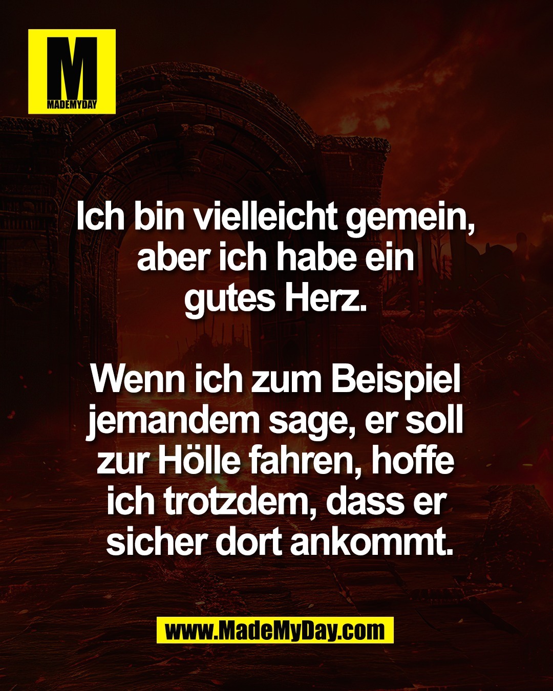 Ich bin vielleicht gemein, <br />
aber ich habe ein <br />
gutes Herz. <br />
<br />
Wenn ich zum Beispiel <br />
jemandem sage, er soll <br />
zur H&ouml;lle fahren, hoffe <br />
ich trotzdem, dass er <br />
sicher dort ankommt.