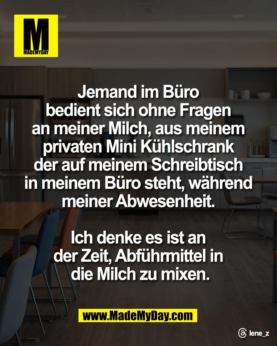 Jemand im B&uuml;ro <br />
bedient sich ohne Fragen <br />
an meiner Milch, aus meinem <br />
privaten Mini K&uuml;hlschrank <br />
der auf meinem Schreibtisch <br />
in meinem B&uuml;ro steht, w&auml;hrend <br />
meiner Abwesenheit. <br />
<br />
Ich denke es ist an <br />
der Zeit, Abf&uuml;hrmittel in <br />
die Milch zu mixen.<br />
<br />
Threads: lene_z
