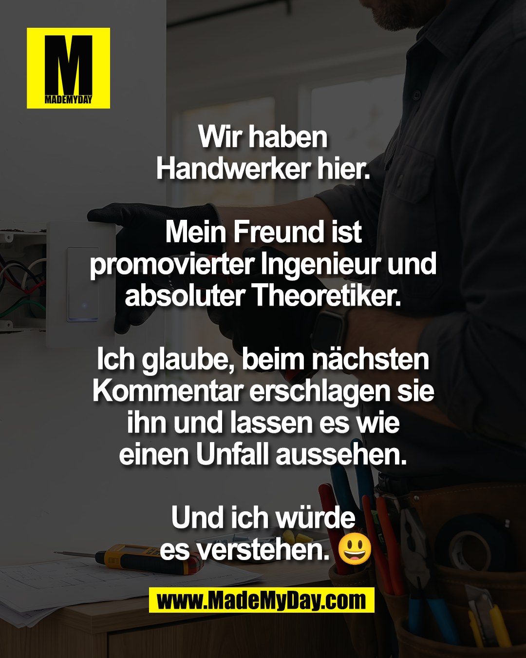 Wir haben <br />
Handwerker hier. <br />
<br />
Mein Freund ist <br />
promovierter Ingenieur und <br />
absoluter Theoretiker. <br />
<br />
Ich glaube, beim n&auml;chsten <br />
Kommentar erschlagen sie <br />
ihn und lassen es wie <br />
einen Unfall aussehen. <br />
<br />
Und ich w&uuml;rde <br />
es verstehen. 😃