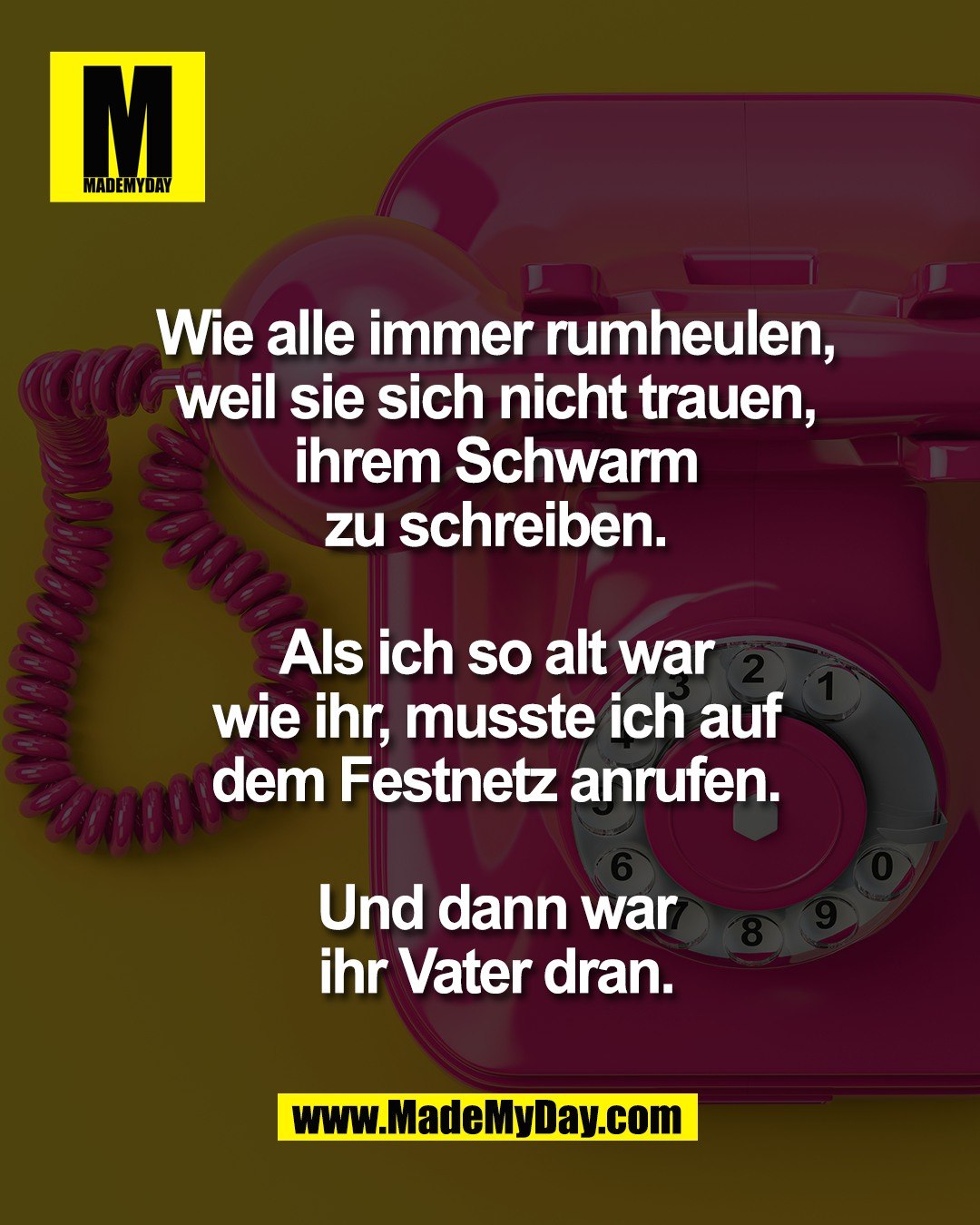 Wie alle immer rumheulen,<br />
weil sie sich nicht trauen,<br />
ihrem Schwarm<br />
zu schreiben.<br />
<br />
Als ich so alt war<br />
wie ihr, musste ich auf<br />
dem Festnetz anrufen.<br />
<br />
Und dann war<br />
ihr Vater dran.