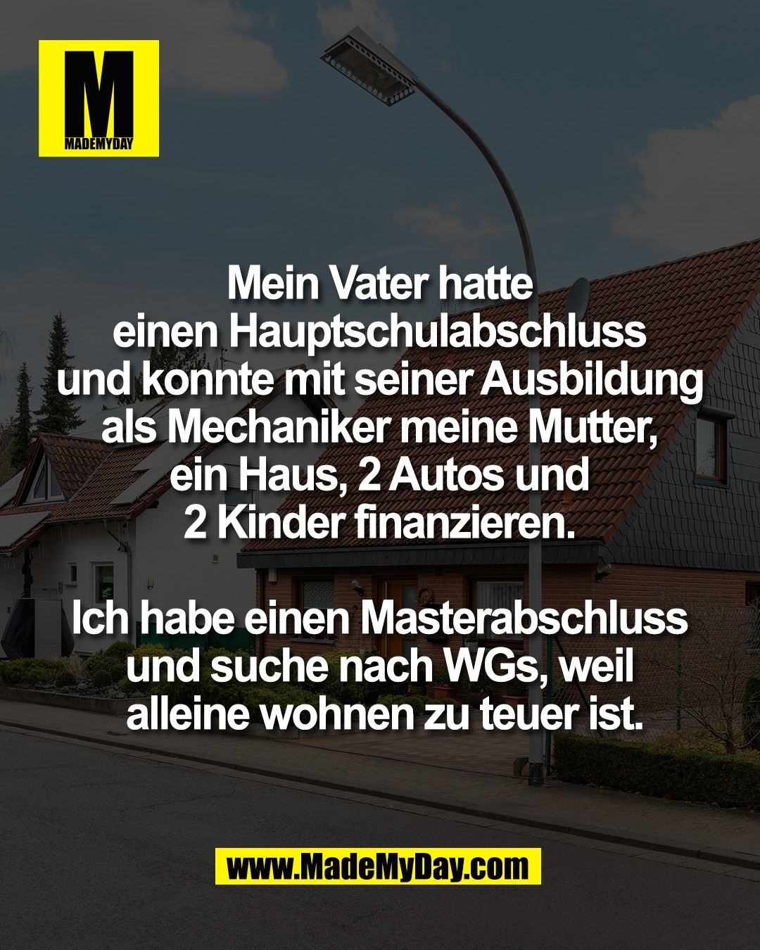 Mein Vater hatte <br />
einen Hauptschulabschluss <br />
und konnte mit seiner Ausbildung <br />
als Mechaniker meine Mutter, <br />
ein Haus, 2 Autos und <br />
2 Kinder finanzieren. <br />
<br />
Ich habe einen Masterabschluss <br />
und suche nach WGs, weil <br />
alleine wohnen zu teuer ist.