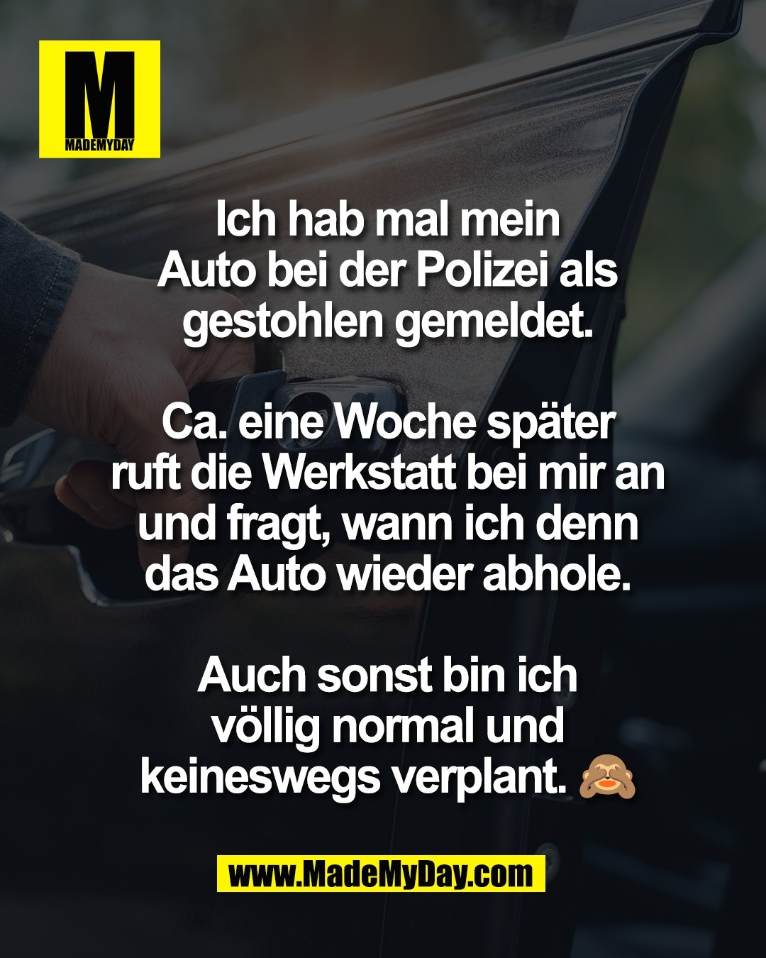 Ich hab mal mein<br />
Auto bei der Polizei als<br />
gestohlen gemeldet.<br />
<br />
Ca. eine Woche sp&auml;ter<br />
ruft die Werkstatt bei mir an<br />
und fragt, wann ich denn<br />
das Auto wieder abhole.<br />
<br />
Auch sonst bin ich<br />
v&ouml;llig normal und<br />
keineswegs verplant. 🙈