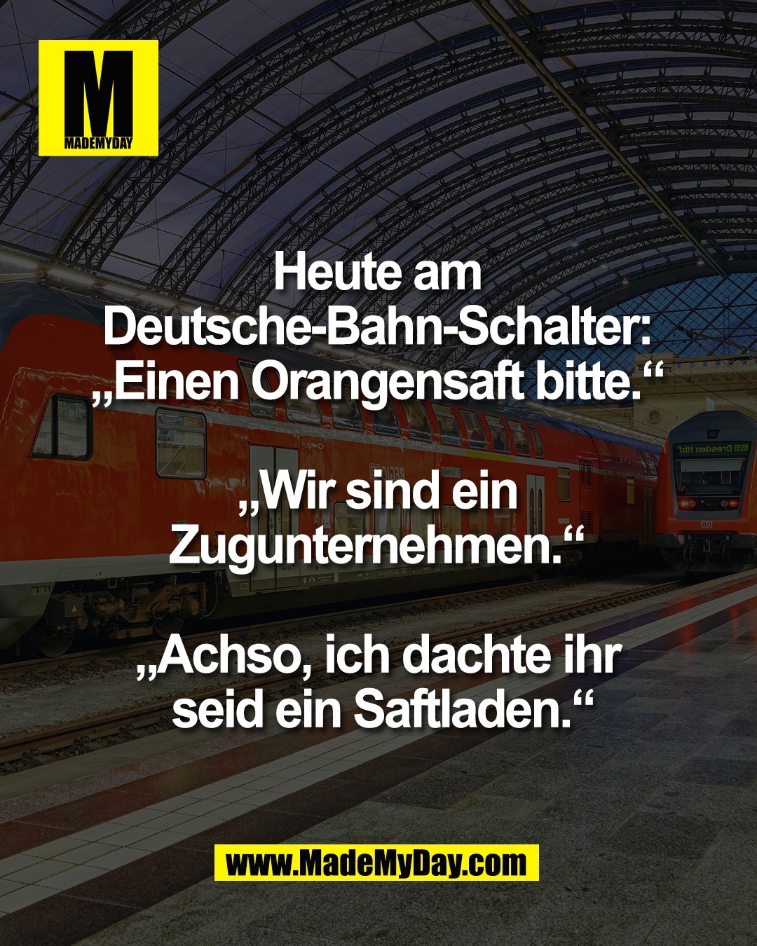Heute am <br />
Deutsche-Bahn-Schalter: <br />
&bdquo;Einen Orangensaft bitte.&ldquo; <br />
<br />
&bdquo;Wir sind ein <br />
Zugunternehmen.&ldquo; <br />
<br />
&bdquo;Achso, ich dachte ihr <br />
seid ein Saftladen.&ldquo;
