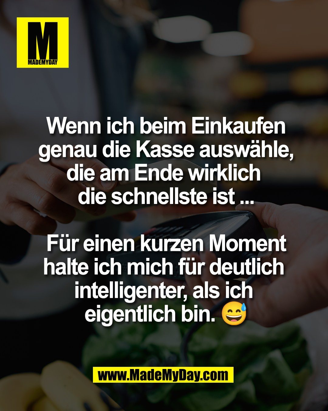 Wenn ich beim Einkaufen<br />
genau die Kasse ausw&auml;hle,<br />
die am Ende wirklich <br />
die schnellste ist ...<br />
<br />
F&uuml;r einen kurzen Moment<br />
halte ich mich f&uuml;r deutlich <br />
intelligenter, als ich <br />
eigentlich bin. 😅