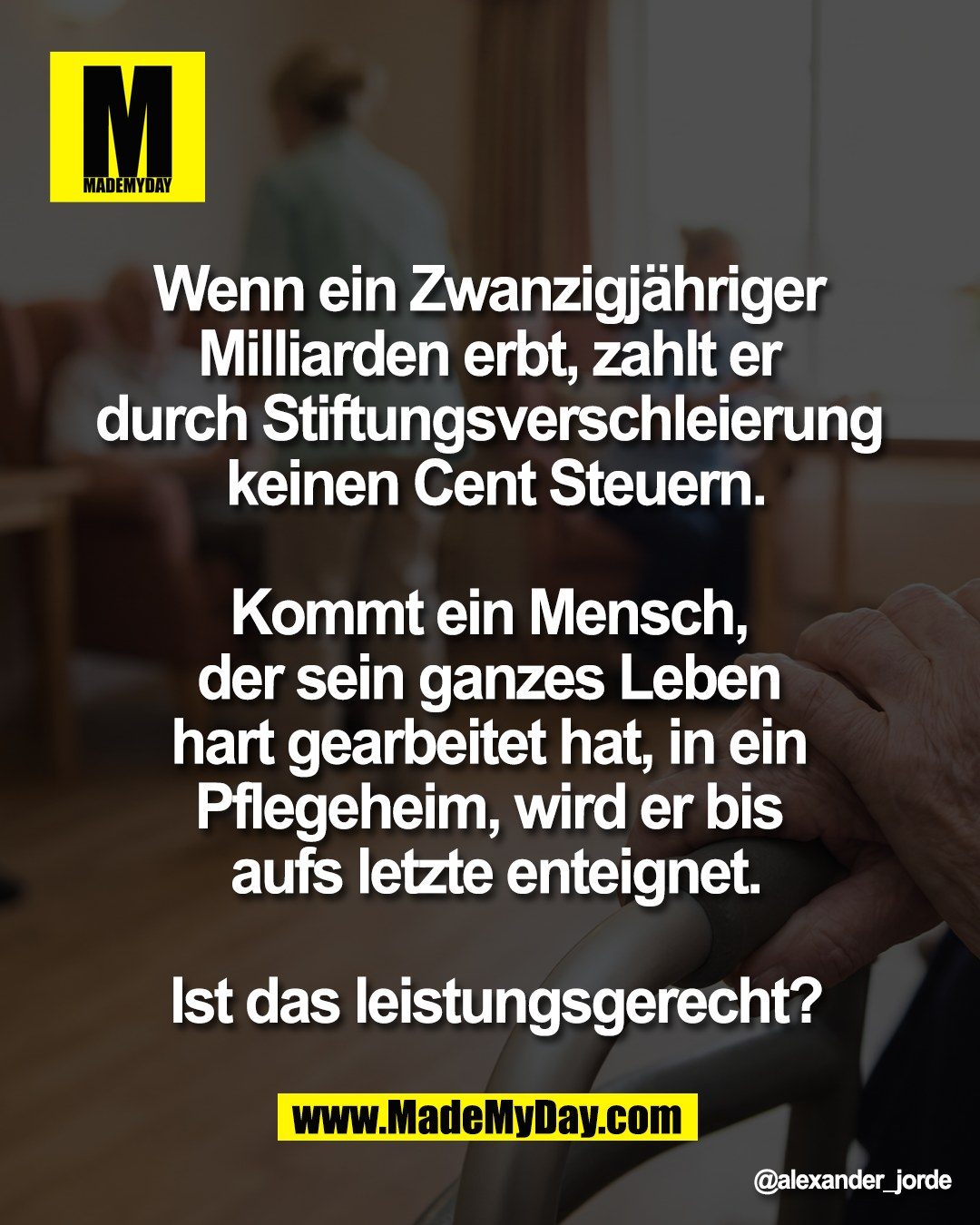 Wenn ein Zwanzigj&auml;hriger <br />
Milliarden erbt, zahlt er <br />
durch Stiftungsverschleierung <br />
keinen Cent Steuern.<br />
<br />
Kommt ein Mensch, <br />
der sein ganzes Leben <br />
hart gearbeitet hat, in ein <br />
Pflegeheim, wird er bis <br />
aufs letzte enteignet.<br />
<br />
Ist das leistungsgerecht?
