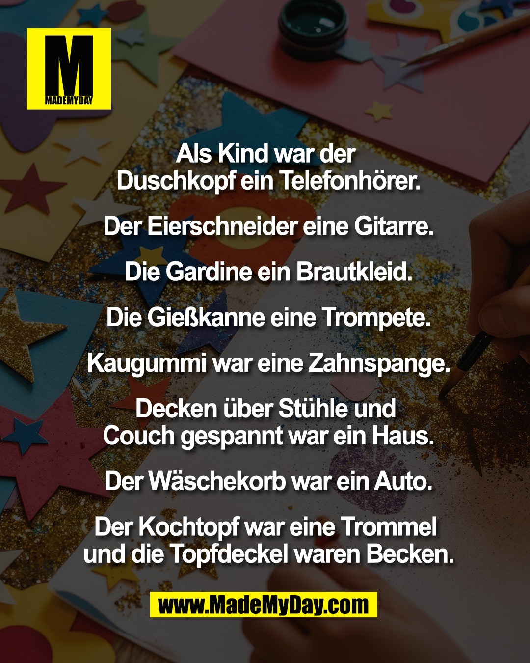 Als Kind war der <br />
Duschkopf ein Telefonh&ouml;rer.<br />
<br />
Der Eierschneider eine Gitarre.<br />
<br />
Die Gardine ein Brautkleid.<br />
<br />
Die Gie&szlig;kanne eine Trompete.<br />
<br />
Kaugummi war eine Zahnspange.<br />
<br />
Decken &uuml;ber St&uuml;hle und <br />
Couch gespannt war ein Haus.<br />
<br />
Der W&auml;schekorb war ein Auto.<br />
<br />
Der Kochtopf war eine Trommel <br />
und die Topfdeckel waren Becken.<br />
