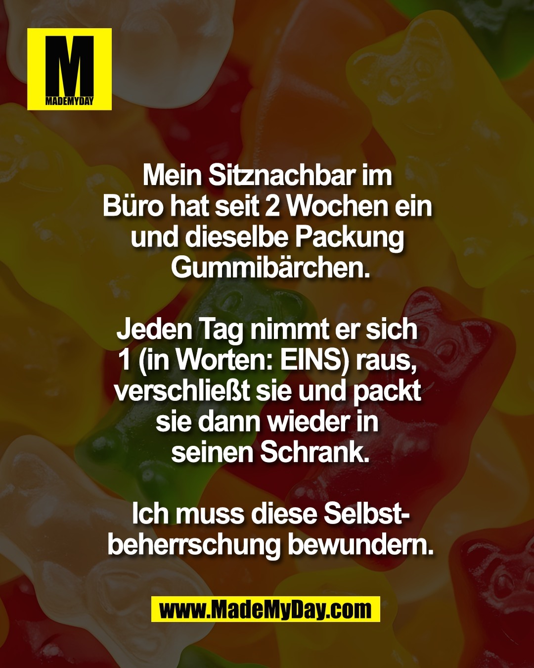 Mein Sitznachbar im <br />
B&uuml;ro hat seit 2 Wochen ein <br />
und dieselbe Packung <br />
Gummib&auml;rchen.<br />
<br />
Jeden Tag nimmt er sich <br />
1 (in Worten: EINS) raus, <br />
verschlie&szlig;t sie und packt <br />
sie dann wieder in <br />
seinen Schrank.<br />
<br />
Ich muss diese Selbst-<br />
beherrschung bewundern.
