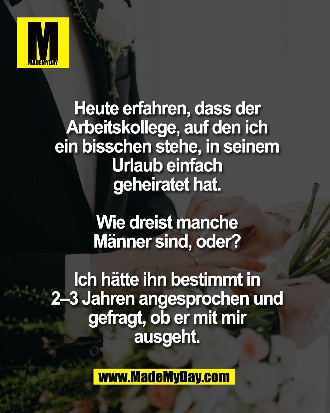 Heute erfahren, dass der<br />
Arbeitskollege, auf den ich<br />
ein bisschen stehe, in seinem<br />
Urlaub einfach<br />
geheiratet hat.<br />
<br />
Wie dreist manche<br />
M&auml;nner sind, oder?<br />
<br />
Ich h&auml;tte ihn bestimmt in<br />
2&ndash;3 Jahren angesprochen und<br />
gefragt, ob er mit mir<br />
ausgeht.