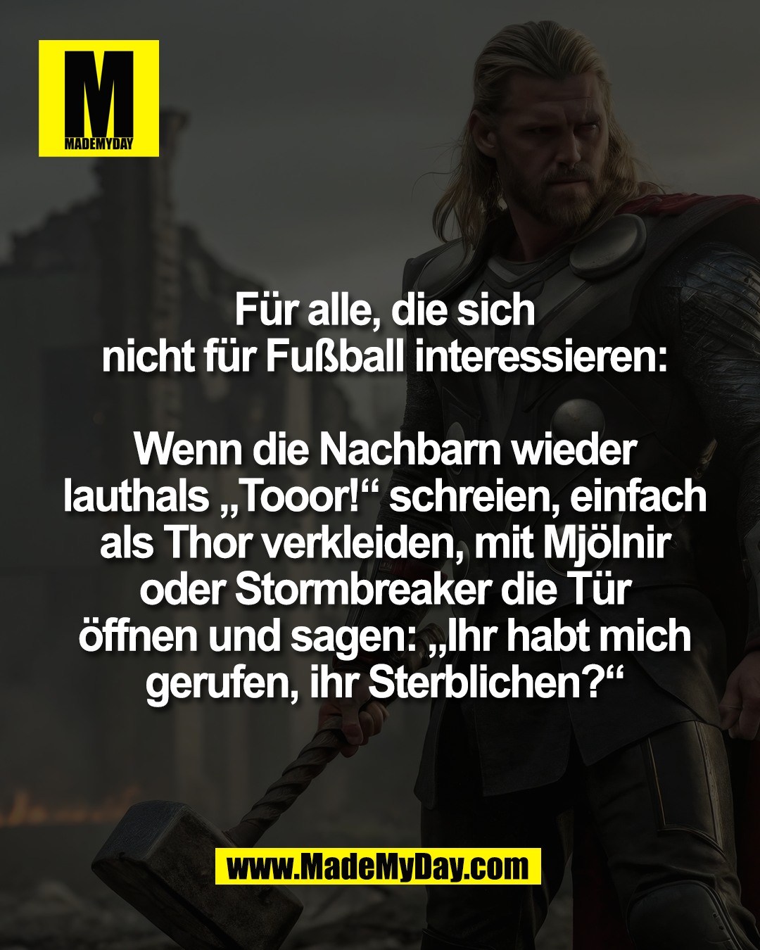 F&uuml;r alle, die sich<br />
nicht f&uuml;r Fu&szlig;ball interessieren:<br />
<br />
Wenn die Nachbarn wieder<br />
lauthals &bdquo;Tooor!&ldquo; schreien, einfach<br />
als Thor verkleiden, mit Mj&ouml;lnir<br />
oder Stormbreaker die T&uuml;r<br />
&ouml;ffnen und sagen: &bdquo;Ihr habt mich<br />
gerufen, ihr Sterblichen?&ldquo;