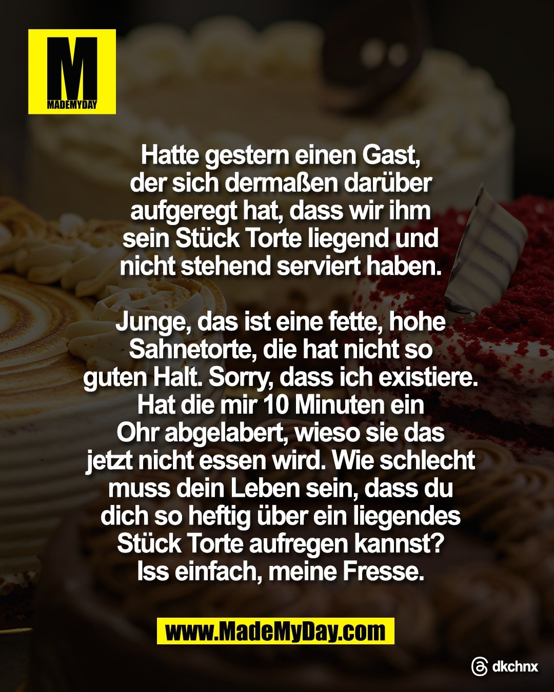 Hatte gestern einen Gast,<br />
der sich derma&szlig;en dar&uuml;ber<br />
aufgeregt hat, dass wir ihm<br />
sein St&uuml;ck Torte liegend und<br />
nicht stehend serviert haben.<br />
<br />
Junge, das ist eine fette, hohe<br />
Sahnetorte, die hat nicht so<br />
guten Halt. Sorry, dass ich existiere.<br />
Hat die mir 10 Minuten ein<br />
Ohr abgelabert, wieso sie das<br />
jetzt nicht essen wird. Wie schlecht<br />
muss dein Leben sein, dass du<br />
dich so heftig &uuml;ber ein liegendes<br />
St&uuml;ck Torte aufregen kannst?<br />
Iss einfach, meine Fresse.<br />
<br />
Threads: dkchnx