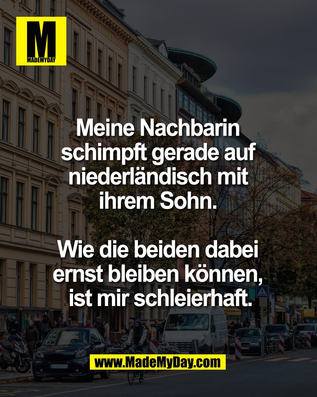 Meine Nachbarin <br />
schimpft gerade auf <br />
niederl&auml;ndisch mit <br />
ihrem Sohn. <br />
<br />
Wie die beiden dabei <br />
ernst bleiben k&ouml;nnen, <br />
ist mir schleierhaft.