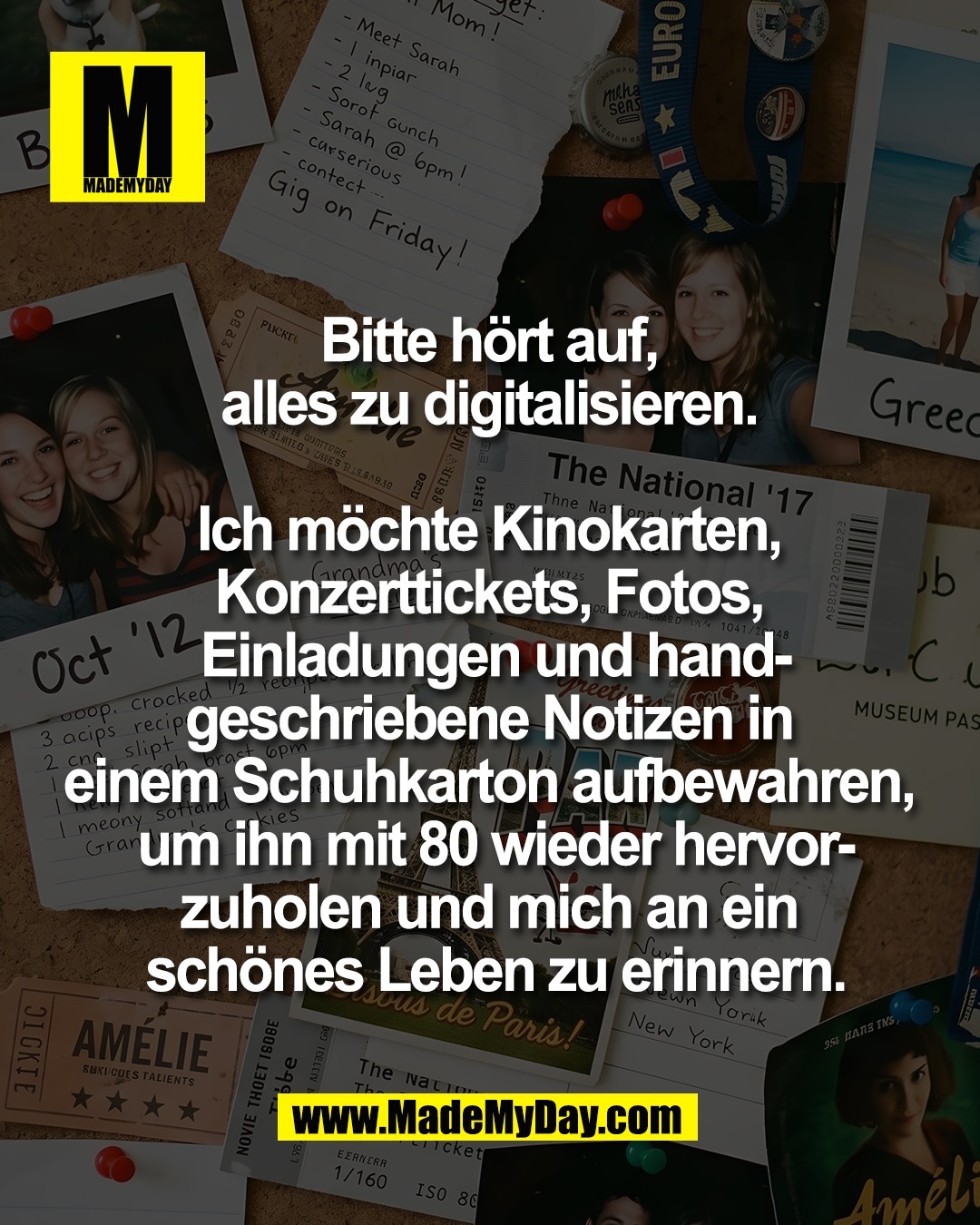Bitte h&ouml;rt auf, <br />
alles zu digitalisieren. <br />
<br />
Ich m&ouml;chte Kinokarten, <br />
Konzerttickets, Fotos, <br />
Einladungen und hand-<br />
geschriebene Notizen in <br />
einem Schuhkarton aufbewahren, <br />
um ihn mit 80 wieder hervor-<br />
zuholen und mich an ein <br />
sch&ouml;nes Leben zu erinnern.