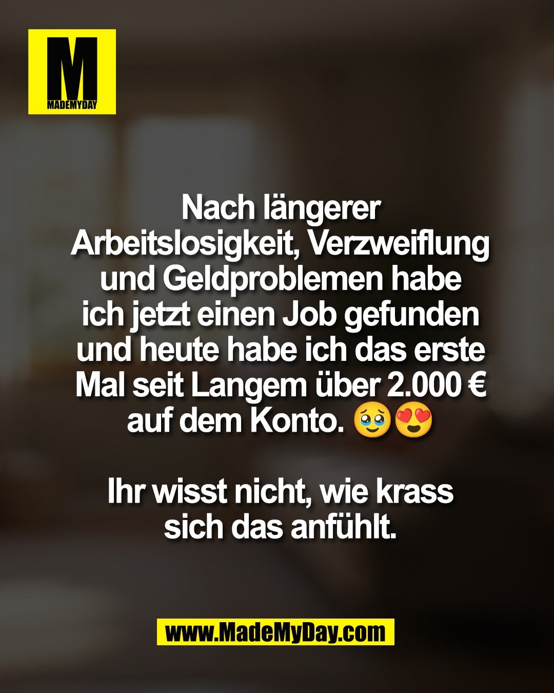 Nach l&auml;ngerer<br />
Arbeitslosigkeit, Verzweiflung<br />
und Geldproblemen habe<br />
ich jetzt einen Job gefunden<br />
und heute habe ich das erste<br />
Mal seit Langem &uuml;ber 2.000 &euro;<br />
auf dem Konto. 🥹😍<br />
<br />
Ihr wisst nicht, wie krass<br />
sich das anf&uuml;hlt.
