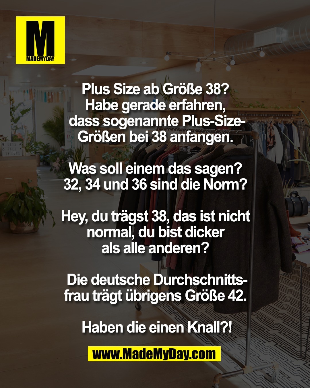 Plus Size ab Gr&ouml;&szlig;e 38? <br />
Habe gerade erfahren, <br />
dass sogenannte Plus-Size-<br />
Gr&ouml;&szlig;en bei 38 anfangen. <br />
<br />
Was soll einem das sagen? <br />
32, 34 und 36 sind die Norm? <br />
<br />
Hey, du tr&auml;gst 38, das ist nicht <br />
normal, du bist dicker <br />
als alle anderen? <br />
<br />
Die deutsche Durchschnitts-<br />
frau tr&auml;gt &uuml;brigens Gr&ouml;&szlig;e 42. <br />
<br />
Haben die einen Knall?!