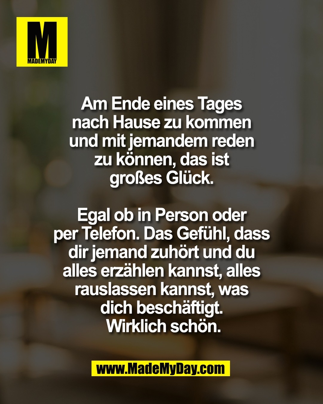 Am Ende eines Tages <br />
nach Hause zu kommen <br />
und mit jemandem reden <br />
zu k&ouml;nnen, das ist <br />
gro&szlig;es Gl&uuml;ck. <br />
<br />
Egal ob in Person oder <br />
per Telefon. Das Gef&uuml;hl, dass <br />
dir jemand zuh&ouml;rt und du <br />
alles erz&auml;hlen kannst, alles <br />
rauslassen kannst, was <br />
dich besch&auml;ftigt. <br />
Wirklich sch&ouml;n.