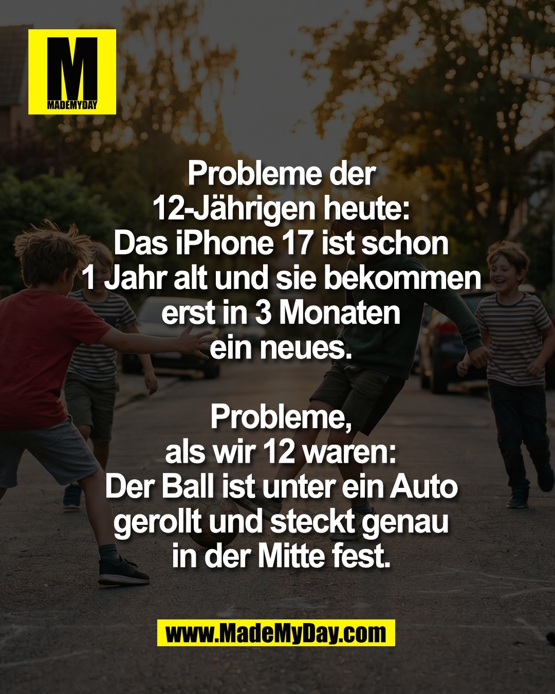 Probleme der<br />
12-J&auml;hrigen heute:<br />
Das iPhone 17 ist schon<br />
1 Jahr alt und sie bekommen<br />
erst in 3 Monaten<br />
ein neues.<br />
<br />
Probleme,<br />
als wir 12 waren:<br />
Der Ball ist unter ein Auto<br />
gerollt und steckt genau<br />
in der Mitte fest.