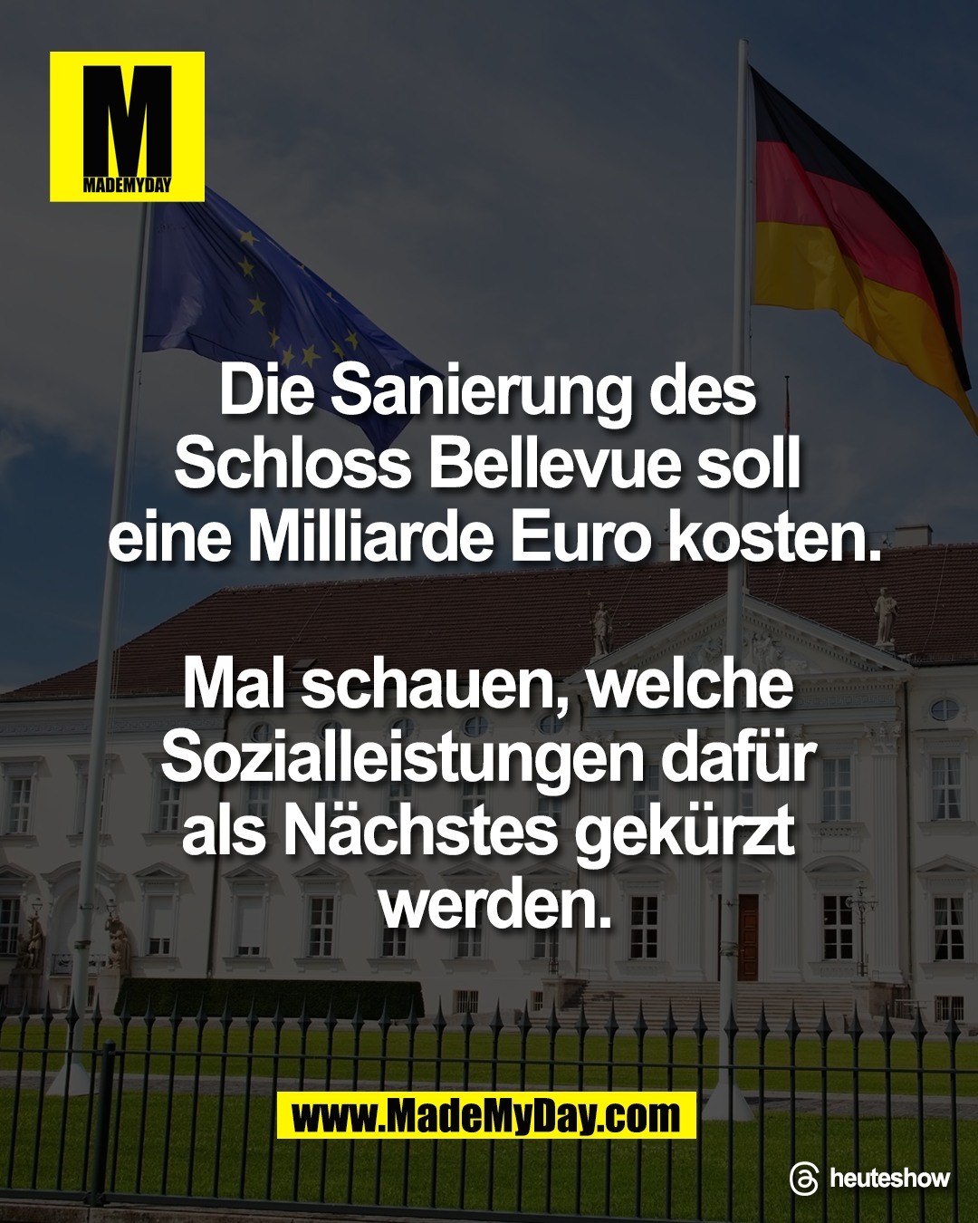 Die Sanierung des <br />
Schloss Bellevue soll <br />
eine Milliarde Euro kosten.<br />
<br />
Mal schauen, welche <br />
Sozialleistungen daf&uuml;r <br />
als N&auml;chstes gek&uuml;rzt <br />
werden.<br />
<br />
Threads: heuteshow