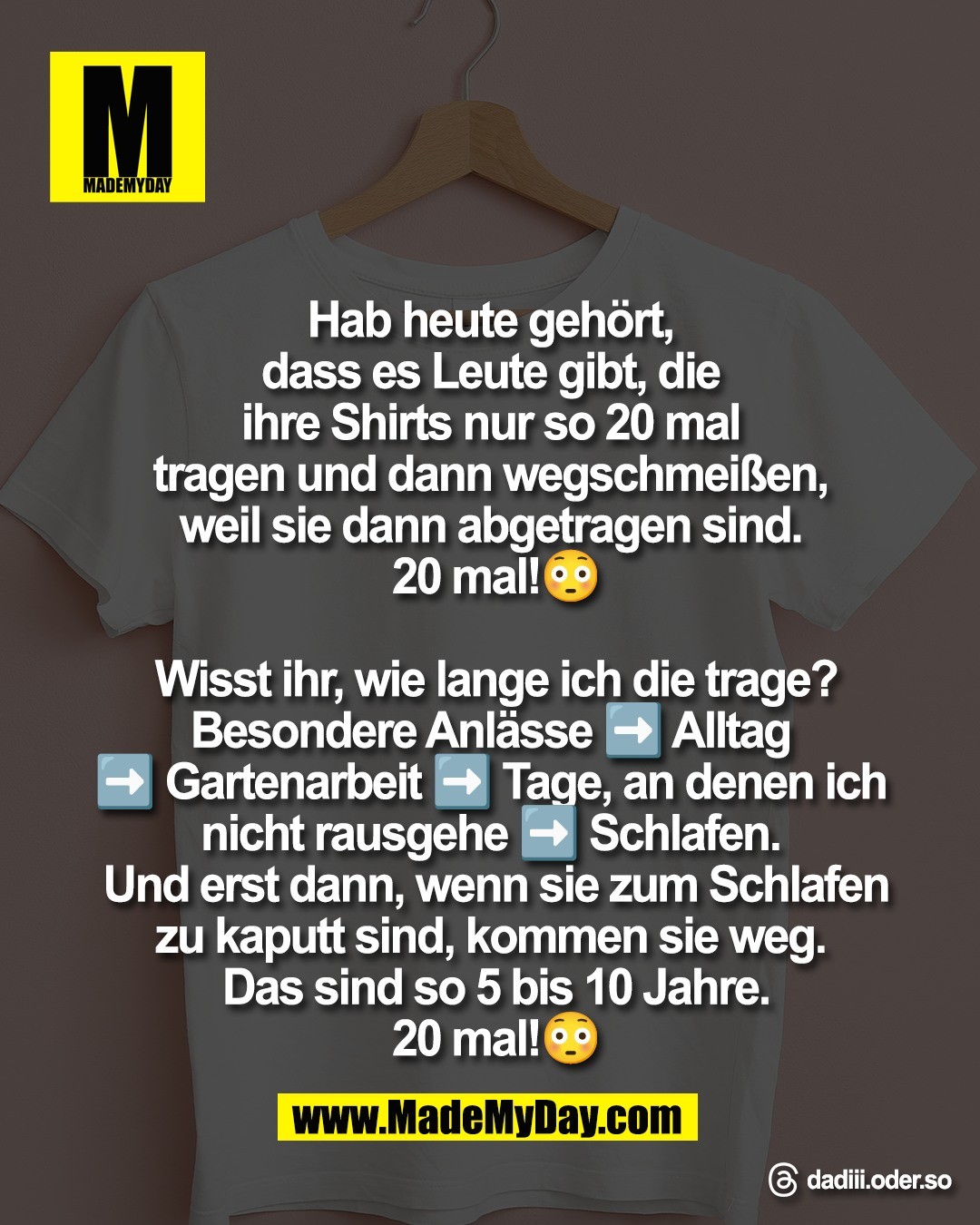 Hab heute geh&ouml;rt, <br />
dass es Leute gibt, die <br />
ihre Shirts nur so 20 mal <br />
tragen und dann wegschmei&szlig;en, <br />
weil sie dann abgetragen sind. <br />
20 mal!😳<br />
<br />
Wisst ihr, wie lange ich die trage?<br />
Besondere Anl&auml;sse ➡️ Alltag <br />
➡️ Gartenarbeit ➡️ Tage, an denen ich <br />
nicht rausgehe ➡️ Schlafen. <br />
Und erst dann, wenn sie zum Schlafen<br />
zu kaputt sind, kommen sie weg. <br />
Das sind so 5 bis 10 Jahre.<br />
20 mal!😳<br />
<br />
Threads: dadiii.oder.so