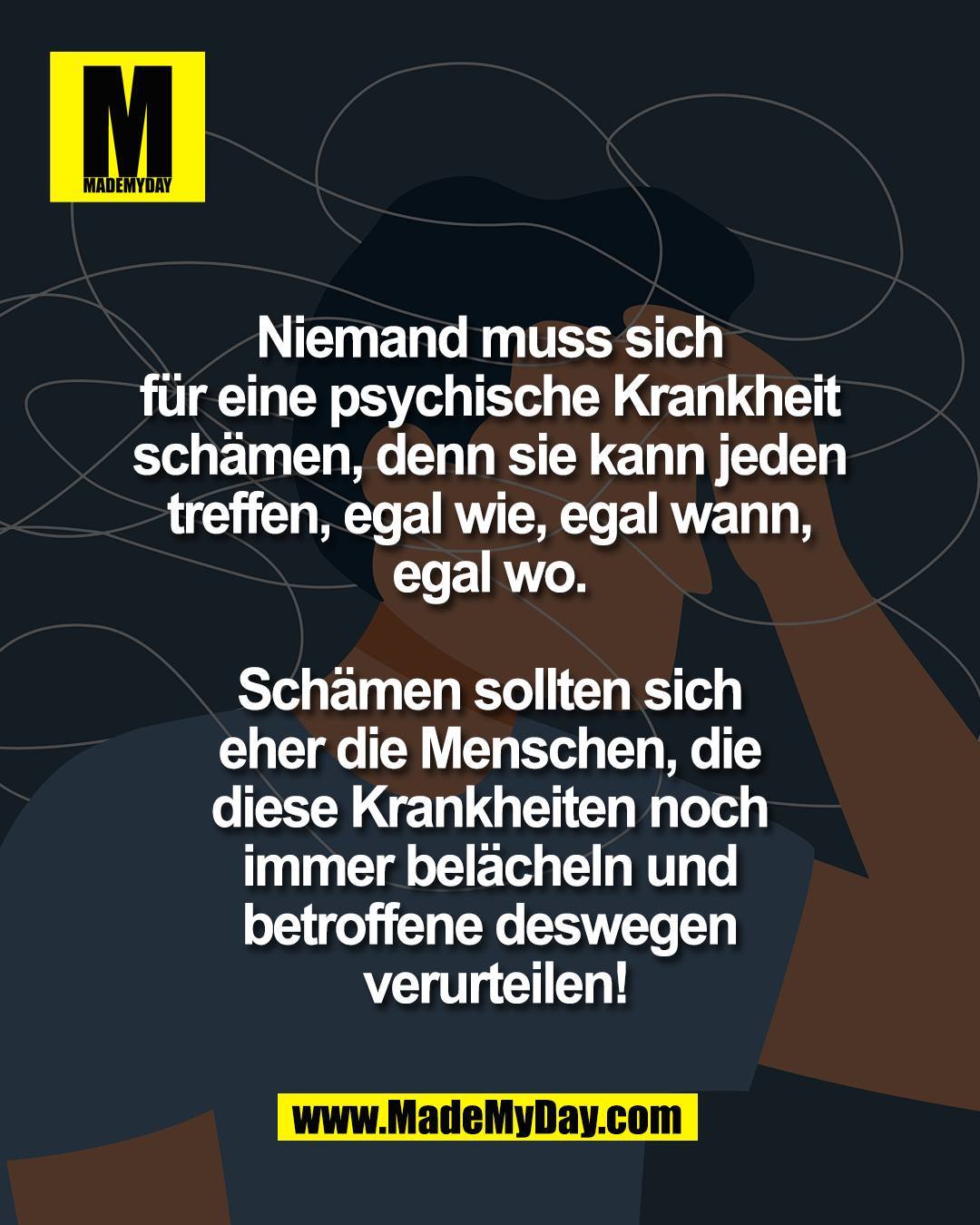 Niemand muss sich <br />
f&uuml;r eine psychische Krankheit <br />
sch&auml;men, denn sie kann jeden <br />
treffen, egal wie, egal wann, <br />
egal wo. <br />
<br />
Sch&auml;men sollten sich <br />
eher die Menschen, die <br />
diese Krankheiten noch <br />
immer bel&auml;cheln und <br />
betroffene deswegen <br />
verurteilen!