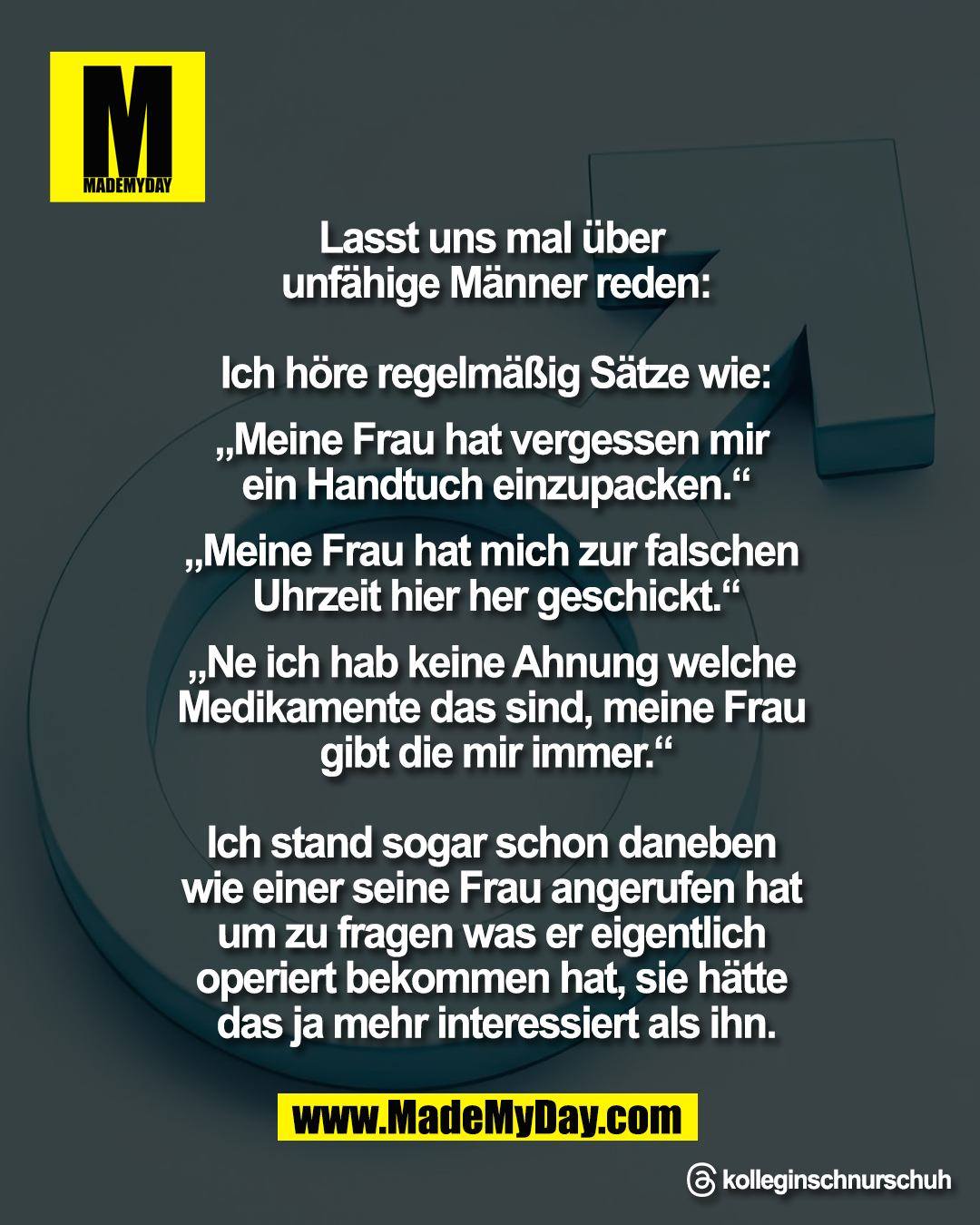 Lasst uns mal &uuml;ber <br />
unf&auml;hige M&auml;nner reden:<br />
<br />
Ich h&ouml;re regelm&auml;&szlig;ig S&auml;tze wie<br />
<br />
&bdquo;Meine Frau hat vergessen mir <br />
ein Handtuch einzupacken&ldquo;<br />
<br />
&bdquo;Meine Frau hat mich zur falschen <br />
Uhrzeit hier her geschickt&ldquo;<br />
<br />
&bdquo;Ne ich hab keine Ahnung welche <br />
Medikamente das sind, meine Frau <br />
gibt die mir immer&ldquo;<br />
<br />
Ich stand sogar schon daneben <br />
wie einer seine Frau angerufen hat <br />
um zu fragen was er eigentlich <br />
operiert bekommen hat, sie h&auml;tte <br />
das ja mehr interessiert als ihn.<br />
<br />
Threads: kolleginschnurschuh