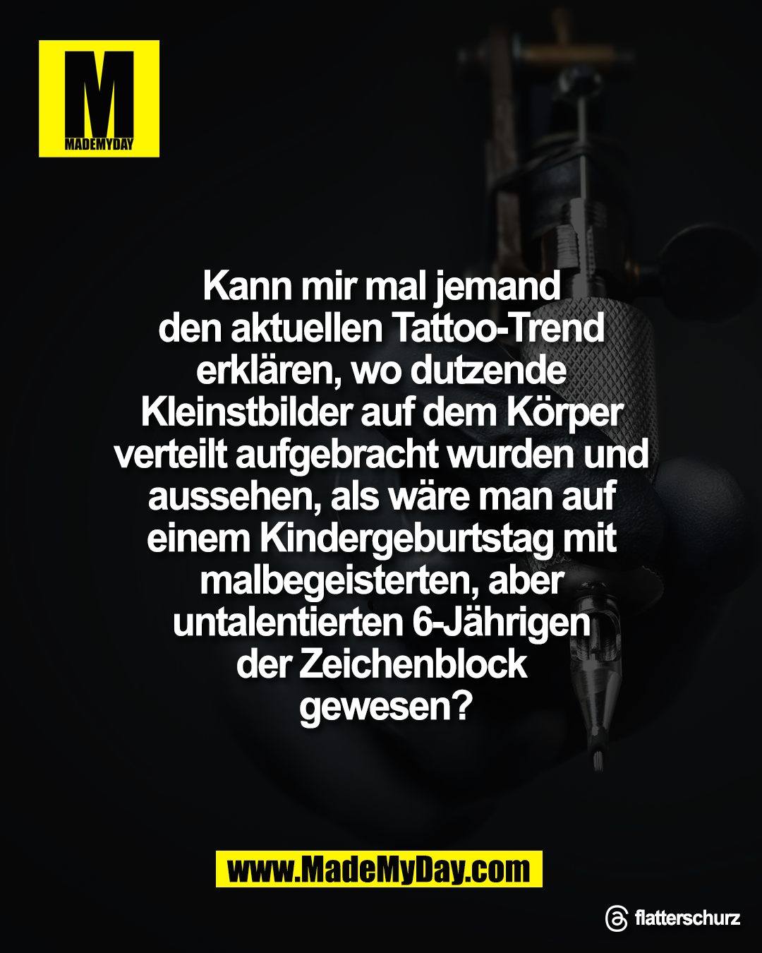 Kann mir mal jemand <br />
den aktuellen Tattoo-Trend <br />
erkl&auml;ren, wo dutzende <br />
Kleinstbilder auf dem K&ouml;rper <br />
verteilt aufgebracht wurden und <br />
aussehen, als w&auml;re man auf <br />
einem Kindergeburtstag mit <br />
malbegeisterten, aber <br />
untalentierten 6-J&auml;hrigen <br />
der Zeichenblock <br />
gewesen?<br />
<br />
Threads: flatterschurz