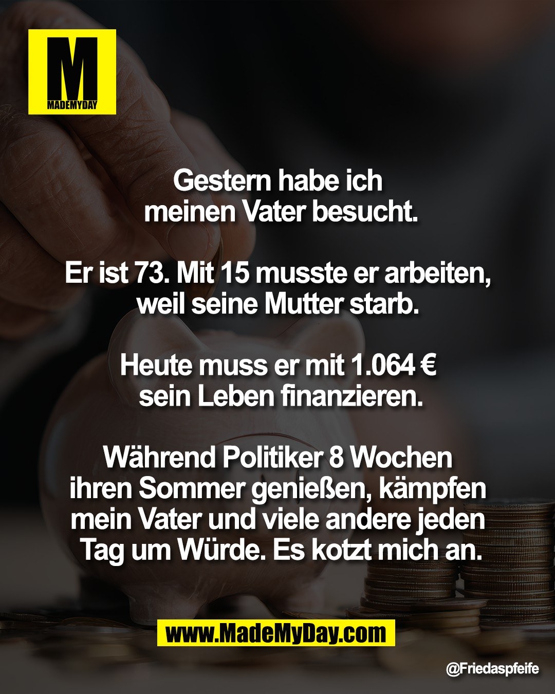 Gestern habe ich <br />
meinen Vater besucht.<br />
<br />
Er ist 73. Mit 15 musste er arbeiten, <br />
weil seine Mutter starb. <br />
<br />
Heute muss er mit 1.064 &euro; <br />
sein Leben finanzieren.<br />
<br />
W&auml;hrend Politiker 8 Wochen <br />
ihren Sommer genie&szlig;en, k&auml;mpfen <br />
mein Vater und viele andere jeden <br />
Tag um W&uuml;rde. Es kotzt mich an.