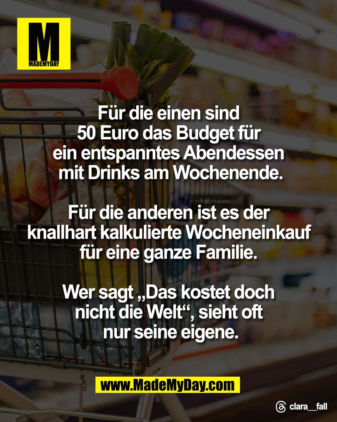F&uuml;r die einen sind <br />
50 Euro das Budget f&uuml;r <br />
ein entspanntes Abendessen <br />
mit Drinks am Wochenende.<br />
<br />
F&uuml;r die anderen ist es der <br />
knallhart kalkulierte Wocheneinkauf <br />
f&uuml;r eine ganze Familie. <br />
<br />
Wer sagt &bdquo;Das kostet doch <br />
nicht die Welt&ldquo;, sieht oft <br />
nur seine eigene.<br />
<br />
Threads: clara__fall