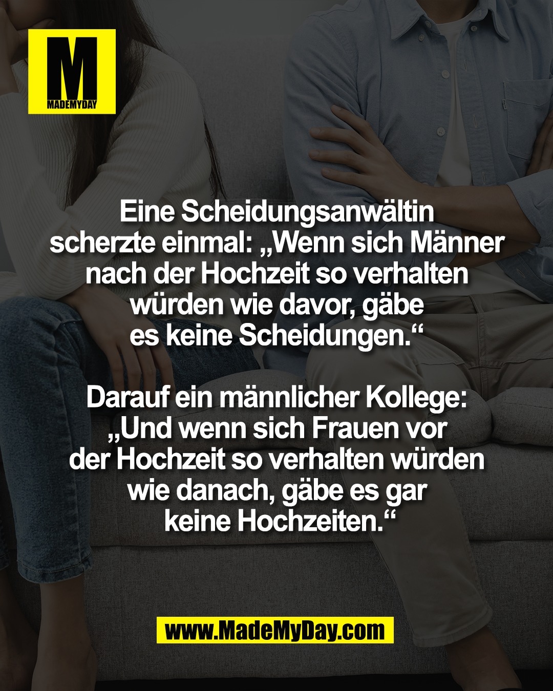 Eine Scheidungsanw&auml;ltin <br />
scherzte einmal: &bdquo;Wenn sich M&auml;nner <br />
nach der Hochzeit so verhalten <br />
w&uuml;rden wie davor, g&auml;be <br />
es keine Scheidungen.&ldquo; <br />
<br />
Darauf ein m&auml;nnlicher Kollege: <br />
&bdquo;Und wenn sich Frauen vor <br />
der Hochzeit so verhalten w&uuml;rden <br />
wie danach, g&auml;be es gar <br />
keine Hochzeiten.&ldquo;