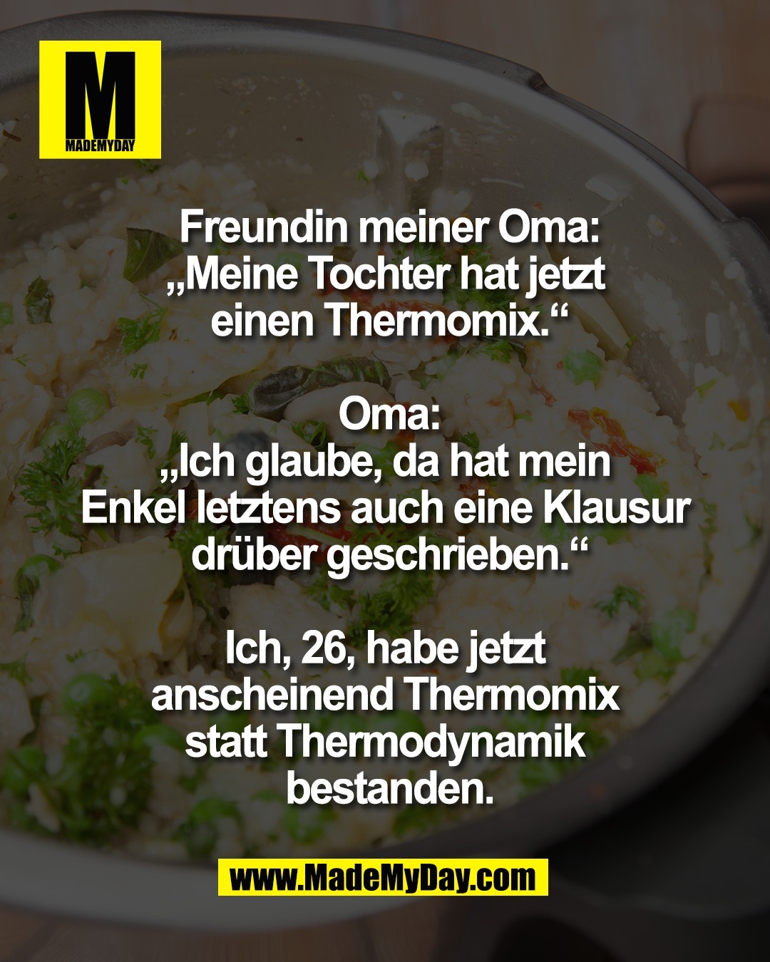Freundin meiner Oma:<br />
&bdquo;Meine Tochter hat jetzt <br />
einen Thermomix.&ldquo;<br />
<br />
Oma:<br />
&bdquo;Ich glaube, da hat mein <br />
Enkel letztens auch eine Klausur <br />
dr&uuml;ber geschrieben.&ldquo;<br />
<br />
Ich, 26, habe jetzt <br />
anscheinend Thermomix <br />
statt Thermodynamik <br />
bestanden.