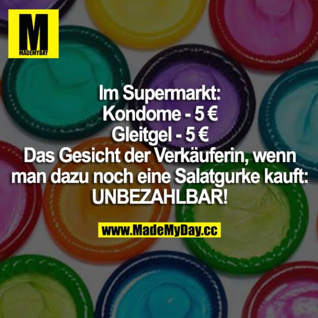Im Supermarkt: <br />
Kondome - 5 €<br />
Gleitgel - 5 €<br />
Das Gesicht der Verkäuferin, wenn man dazu noch eine Salatgurke kauft: UNBEZAHLBAR!