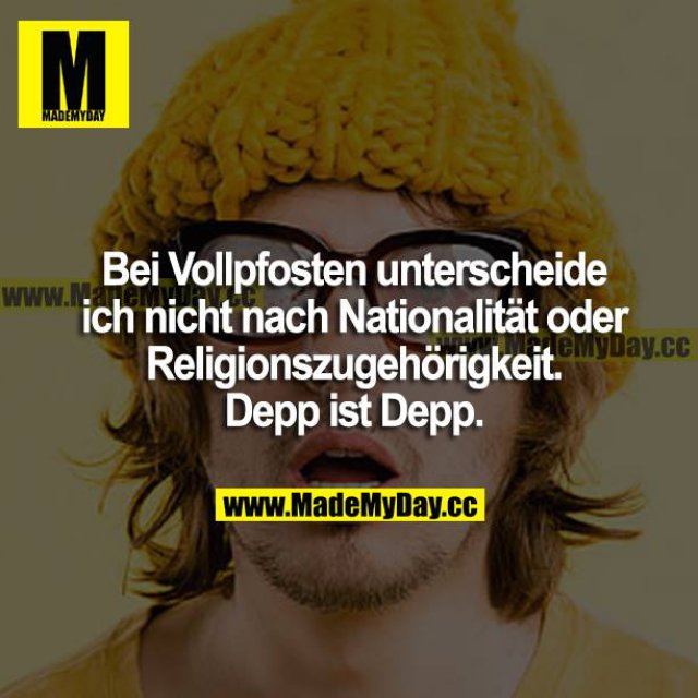 Bei Vollpfosten unterscheide ich nicht nach Nationalität oder Religionszugehörigkeit. Depp ist Depp.