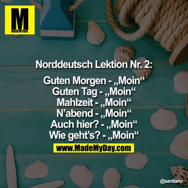 ?Norddeutsch Lektion Nr. 2:<br />
<br />
Guten Morgen - "Moin"<br />
Guten Tag - "Moin"<br />
Mahlzeit-"Moin"<br />
N'abend - "Moin"<br />
Auch hier?-"Moin"<br />
Wie geht's?-"Moin"