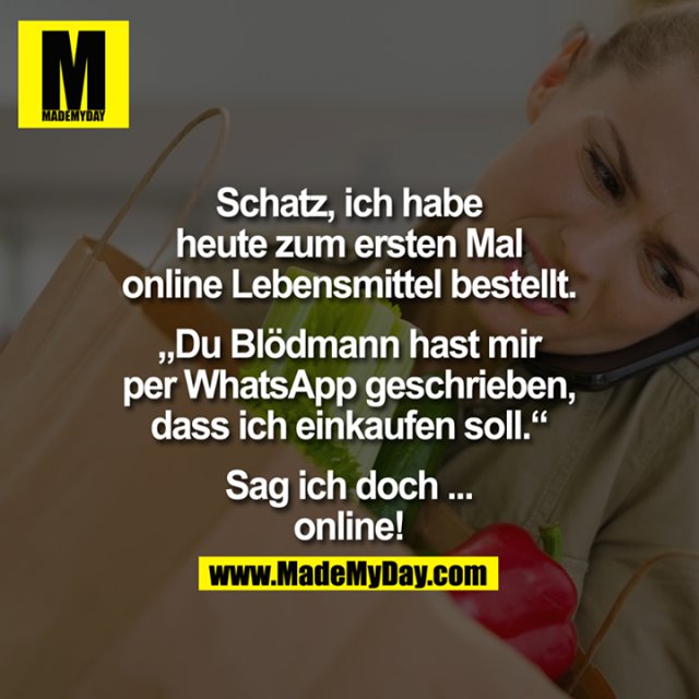 Schatz, ich habe heute zum ersten Mal online Lebensmittel bestellt.<br />
<br />
"Du Blödmann hast mir per WhatsApp geschrieben, dass ich einkaufen soll."<br />
<br />
Sag ich doch ... online!
