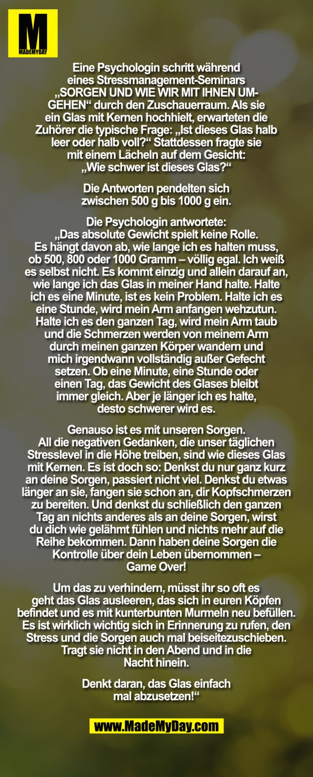 "Eine Psychologin schritt während eines Stressmanagement Seminars „SORGEN, UND WIE WIR MIT IHNEN UMGEHEN“, durch den Zuschauerraum. Als Sie ein Glas mit Kernen hochhielt, erwarteten die Zuhörer die typische Frage: „Ist dieses Glas halb leer oder halb voll?“ Stattdessen fragte Sie mit einem Lächeln auf dem Gesicht: „Wie schwer ist dieses Glas?“ Die Antworten pendelten sich zwischen 500g bis 1000g ein. Die Psychologin antwortete: „Das absolute Gewicht spielt keine Rolle. Es hängt davon ab, wie lange ich es halten muss, ob 500, 800 oder 1000 Gramm – völlig egal. Ich weiß es selbst nicht. Es kommt einzig und allein darauf an, wie lange ich das Glas in meiner Hand halte. Halte ich es eine Minute, ist es kein Problem. Halte ich es eine Stunde, wird mein Arm anfangen wehzutun. Halte ich es den ganzen Tag, wird mein Arm taub und die Schmerzen werden von meinem Arm durch meinen ganzen Körper wandern und mich irgendwann vollständig außer Gefecht setzen. Ob eine Minute, eine Stunde oder einen Tag, das Gewicht des Glases bleibt immer gleich. Aber je länger ich es halte, desto schwerer wird es. Genauso ist es mit unseren Sorgen. All die negativen Gedanken, die unser täglichen Stresslevel in die Höhe treiben, sind wie dieses Glas mit Kernen. Es ist doch so: Denkst Du nur ganz kurz an Deine Sorgen, passiert nicht viel. Denkst Du etwas länger an sie, fangen sie schon an, Dir Kopfschmerzen zu bereiten. Und denkst Du schließlich den ganzen Tag an nichts anderes als an Deine Sorgen, wirst Du Dich wie gelähmt fühlen und nichts mehr auf die Reihe bekommen. Dann haben Deine Sorgen die Kontrolle über Dein Leben übernommen – Game Over! Um das zu verhindern, müsst Ihr so oft es geht das Glas ausleeren, das sich in Euren Köpfen befindet und es mit kunterbunten Murmeln neu befüllen. Es ist wirklich wichtig sich in Erinnerung zu rufen, den Stress und die Sorgen auch mal beiseitezuschieben.Tragt Sie nicht in den Abend und in die Nacht hinein. Denkt daran, das Glas einfach mal abzusetzen!“