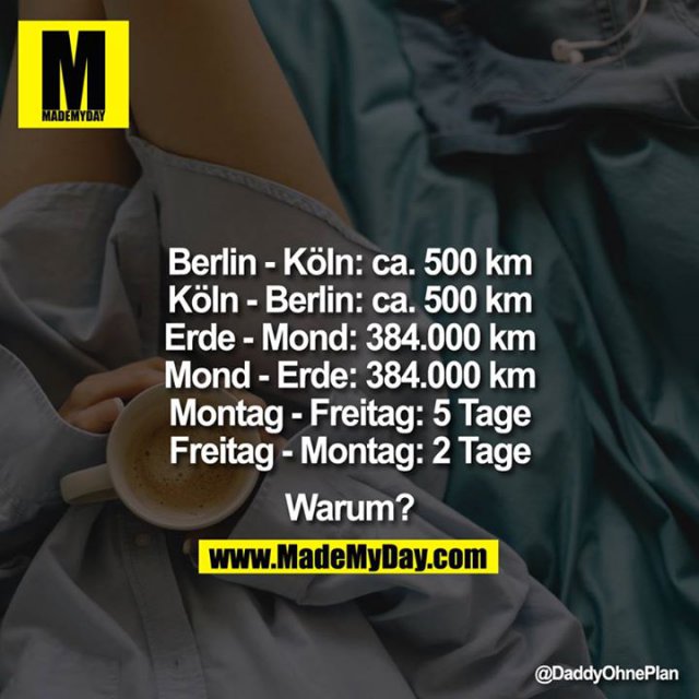 <br />
Berlin-Ko?ln: ca. 500km<br />
Köln-Berlin: ca. 500km<br />
Erde-Mond: 384.000km<br />
Mond-Erde: 384.000km<br />
Montag-Freitag: 5Tage<br />
Freitag-Montag: 2Tage<br />
<br />
<br />
Warum?