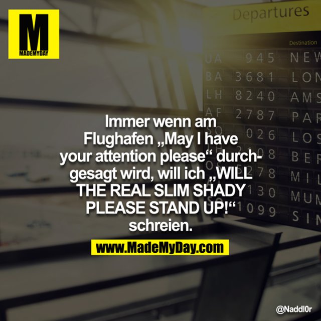 Immer wenn am Flughafen "May I have your attention please" druchgesagt wird, will ich "WILL THE REAL SLIM SHADY PLEASE STAND UP!" schreien.